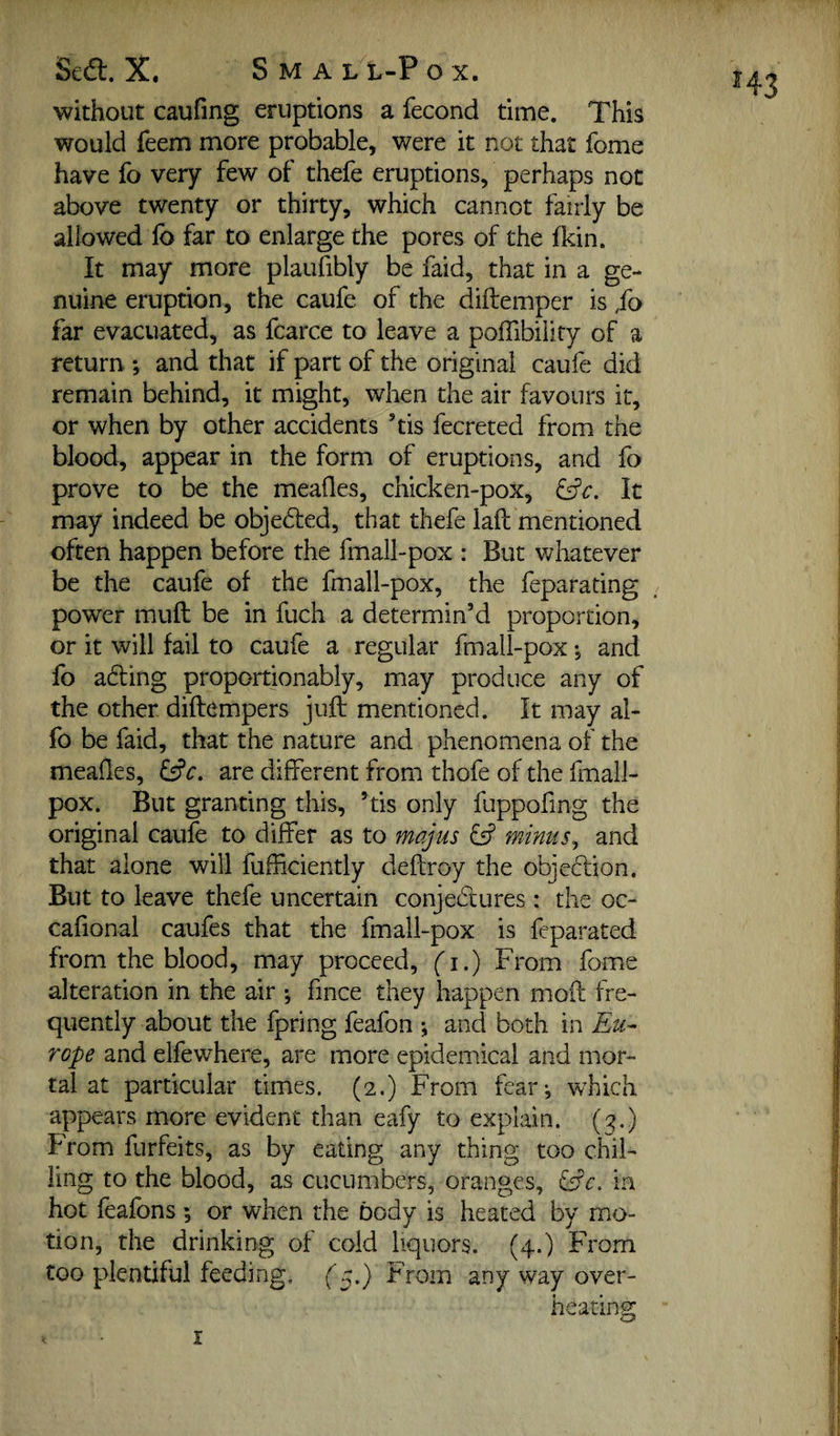 without caufmg eruptions a fecond time. This would feem more probable, were it not that fome have fo very few of thefe eruptions, perhaps not above twenty or thirty, which cannot fairly be allowed lb far to enlarge the pores of the Ikin. It may more plaufibly be faid, that in a ge¬ nuine eruption, the caufe of the diftemper is fo far evacuated, as fcarce to leave a poffibility of a return *, and that if part of the original caufe did remain behind, it might, when the air favours it, or when by other accidents ’tis fecreted from the blood, appear in the form of eruptions, and fo prove to be the meafles, chicken-pox, It may indeed be objedfed, that thefe laft mentioned often happen before the fmall-pox ; But whatever be the caufe of the fmall-pox, the feparating power muft be in fuch a determin’d proportion, or it will fail to caufe a regular fmall-pox •, and fo adling proportionably, may produce any of the other diftempers juft mentioned. It may al- fo be faid, that the nature and phenomena of the meafles, are different from thofe of the fmall- pox. But granting this, ’tis only fuppofing the original caufe to differ as to majus fs? minus^ and that alone will fufficiently deftroy the objeftion. But to leave thefe uncertain conjedtures: the oc- cafional caufes that the fmall-pox is fcparated from the blood, may proceed, (i.) From fome alteration in the air ; fince they happen moft fre¬ quently about the fpring feafon ; and both in Eu^ rope and elfewhere, are more epidemical and mor¬ tal at particular times. (2.) From fear^ which appears more evident than eafy to explain. (^^.) From forfeits, as by eating any thing too chil¬ ling to the blood, as cucumbers, oranges, ^^c. in hot feafons; or when the body is heated by mo¬ tion, the drinking of cold liquors. (4.) From too plentiful feeding, f^.) From any way over¬ heating: