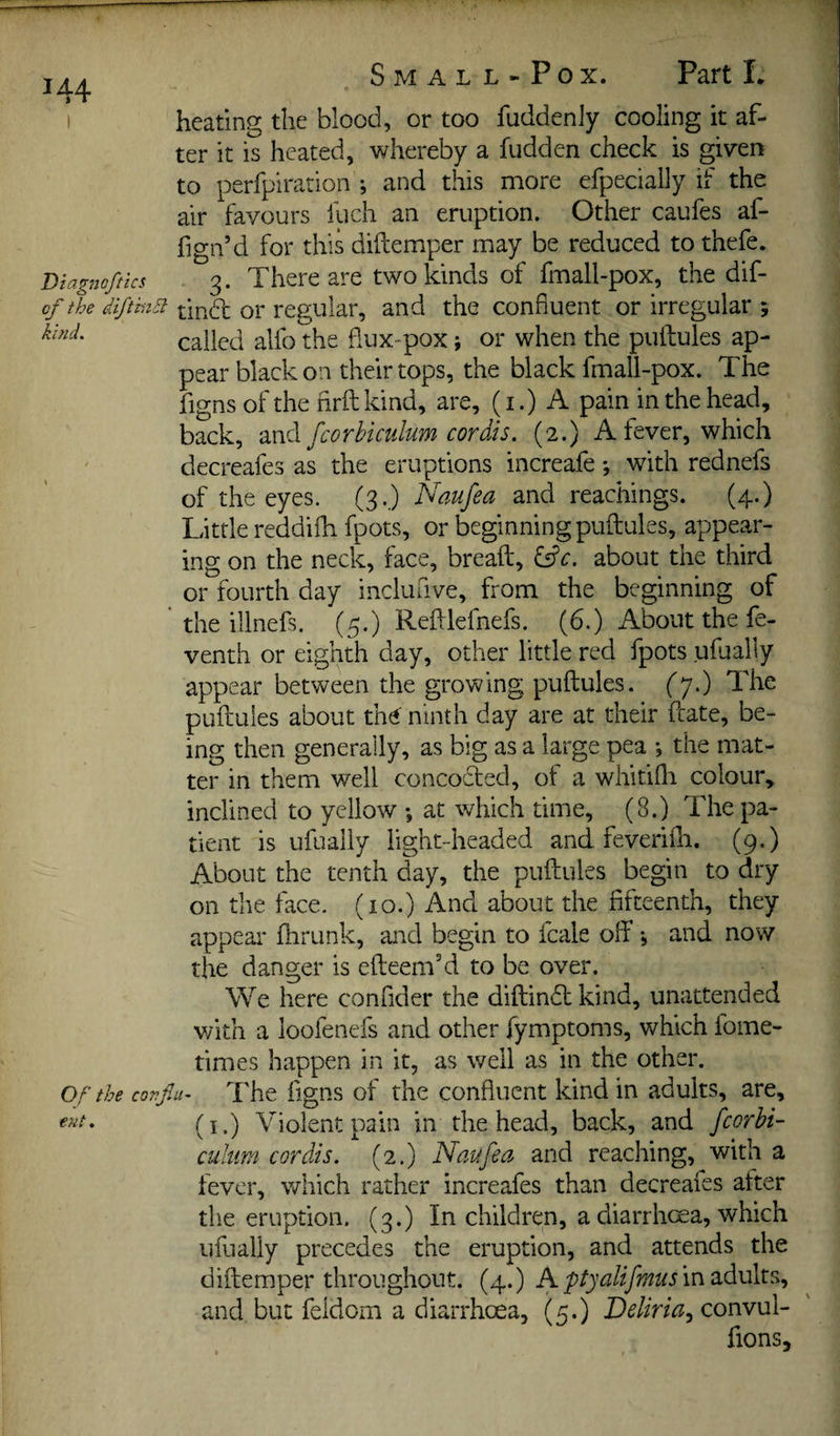 heating the blood, or too fuddenJy cooling it af¬ ter it is heated, whereby a hidden check is given to perfpiration ; and this more efpecially if the air favours fuch an eruption. Other caufes af- fign’d for this diftemper may be reduced to thefe. Diagnoftks 3. There are two kinds of fmall-pox, the dif- of the diftinEi or regular, and the confluent or irregular ; called alfo the dux-pox; or when the putfules ap¬ pear black on their tops, the black fmall-pox. The figns of the hrft kind, are, (i.) A pain in the head, back, and fcorbiculum cordis. (2.) A fever, which decreafes as the eruptions increafe; with rednefs of the eyes. (3.) Naufea and reachings. (4.) Little reddifh fpots, or beginning puftules, appear¬ ing on the neck, face, breaft, about the third or fourth day inclufive, from the beginning of the illnefs. (5.) Redlefnefs. (6.) About the fe- venth or eighth day, other little red fpots ufually appear between the growing puftules. fp.) The puftules about the' ninth day are at their ftate, be¬ ing then generally, as big as a large pea •, the mat¬ ter in them well concodted, of a whitifli colour, inclined to yellow ; at which time, (8.) The pa¬ tient is ufually light-headed and feverifti. (9.) About the tenth day, the puftules begin to dry on the face. (10.) And about the fifteenth, they appear ftirunk, and begin to fcale off •, and now the danger is efteem'd to be over. We here confider the diftindt kind, unattended with a loofenefs and other fymptoms, which fome- times happen in it, as well as in the other. or the covfiii- The figns of the confluent kind in adults, are, ent. ^1.) Violent pain in the head, back, and fcorbi¬ culum cordis. (2.) Naufea and reaching, with a fever, which rather increafes than decreafes after the eruption. (3.) In children, a diarrhoea, which ufually precedes the eruption, and attends the diftemper throughout. (4.) A in adults, and but feldom a diarrhoea, (5.) convul- fions.