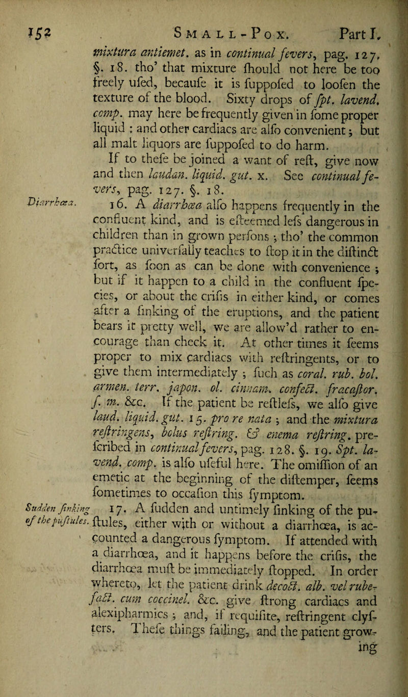 tnixUira antiemet. as in continual fevers^ 127, §. 18. tho’ that mixture fhould not here be too freely ufed, becaufe it is fuppofed to loofen the texture of the blood. Sixty drops of fpt, lavend, comp, may here be frequently given in fome proper liquid : and other cardiacs are allb convenient; but all malt liquors are fuppofed to do harm. If to thefe be joined a want of reft, give now and then laudan. liquid, gut. x. See continual fe¬ vers^ pag. 127. §. 18. 16. A diarrhcea allb happens frequently in the confluent kind, and is efteenied lefs dangerous in children than in grown perfons •, tho’ the common praClice univerfally teaches to ftop it in the diftind: fort, as foon as can be done with convenience ; but if it happen to a child in the confluent Ipe- cies, or about the crifls in cither kind, or comes after a finking ot the eruptions, and the patient bears it pretty well, we are allow’d rather to en¬ courage than check it. At other times it feems proper to mix cardiacs with reftringents, or to give them intermediately ; fuch as coral, rub. hoi. armen. terr. japon. ol. cinuam^ confedi. fracaftor. f. in. See. If the patient be reftlefs, we alfo give laud, liquid, gut. 15. pro re naia ; and the mixtura reftringens.^ bolus refinng. idd enema refining, pre- Icribed in continual fevers 128. §. 19. Spt. la- vend. comp, is alfo ufeful here. The omilTion of an emetic at the beginning of the diftemper, feerns fometimes to occaflon this fymptom. Sudden finking 17. A fuddcn and untimely finking of the pu- ojtheplfilules.^^fi^^^^ either with or without a diarrhoea, is ac- ' counted a dangerous fymptom. If attended with a diarrhoea, and it happens before the crifis, the diarrhoea muft be immediately flopped. In order whereto, let the patient drink decodi. alb. vel rube- fadt.^ cum coccinel. See. give ftrong cardiacs and alexipharmics ; and, it requifite, reftringent clyf- fers. 1 hefe things failing, and the patient grow.-