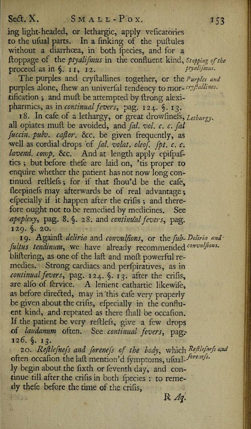 ing light-headed, or lethargic, apply veficatories to the iifual parts. In a finking of the puftuies without a diarrhoea, in both fpecies, and for a ftoppage of the ptyalifmus in the confluent kind, Stopping of the \ proceed as in §. ii, 12. ptyalifmus. The purples and cryftallines together, or the Purples and purples alone, fhew an univerfal tendency tification ^ and muft be attempted by ftrong alexi- pharmics, as m continual fevers., pag. 124. §. 13. 18. In cafe of a lethargy, or great drowfinefs, all opiates muft be avoided, and fal. vol. c. c. fal fuccin. pulv. cafior. &c. be given frequently, as well as cordial drops of fal. volat. oleof fpt. c. c. lavend. comp, &c. And at length apply epifpaf- tics ; but before thefe are laid on, ’tis proper to enquire whether the patient has not now long con¬ tinued reftlefs; for if that Ihou’d be the cafe, fteepinefs may afterwards be of real advantage; efpecially if it happen after the crifis ; and there¬ fore ought not to be remedied by medicines. See apoplexy., pag. 8. §. 28. md continu'alfevers., pag. 129. §. 20. 19. Againft deliria and convulfions., or the fuh- Deliria and fultus tendinum., we have already recommended bliftering, as one of the laft and moft powerful re¬ medies. Strong cardiacs and perlpiratives, as in continual fevers, pag. 124. §.13. after the crifis, are alfo of lervice. A lenient cathartic likewife, as before direefted, may in'this cafe very properly be given about the crifis, efpecially in the conflu¬ ent kind, and repeated as there ftiall be occafion. If the patient be very reftlefs, give a few drops of laudanum often. See continual fevers, pag,-^ 126. §. 13. 20. Reftlefnefs and ferenefs of the body, which often occafion the laft mention’d fvmotoms, ufual-*^^'*^''^-^^* ly begin about the fixth or feventh day, and con¬ tinue till after the crifis in both fpecies ; to reme¬ dy thefe before the time of the crifis, R