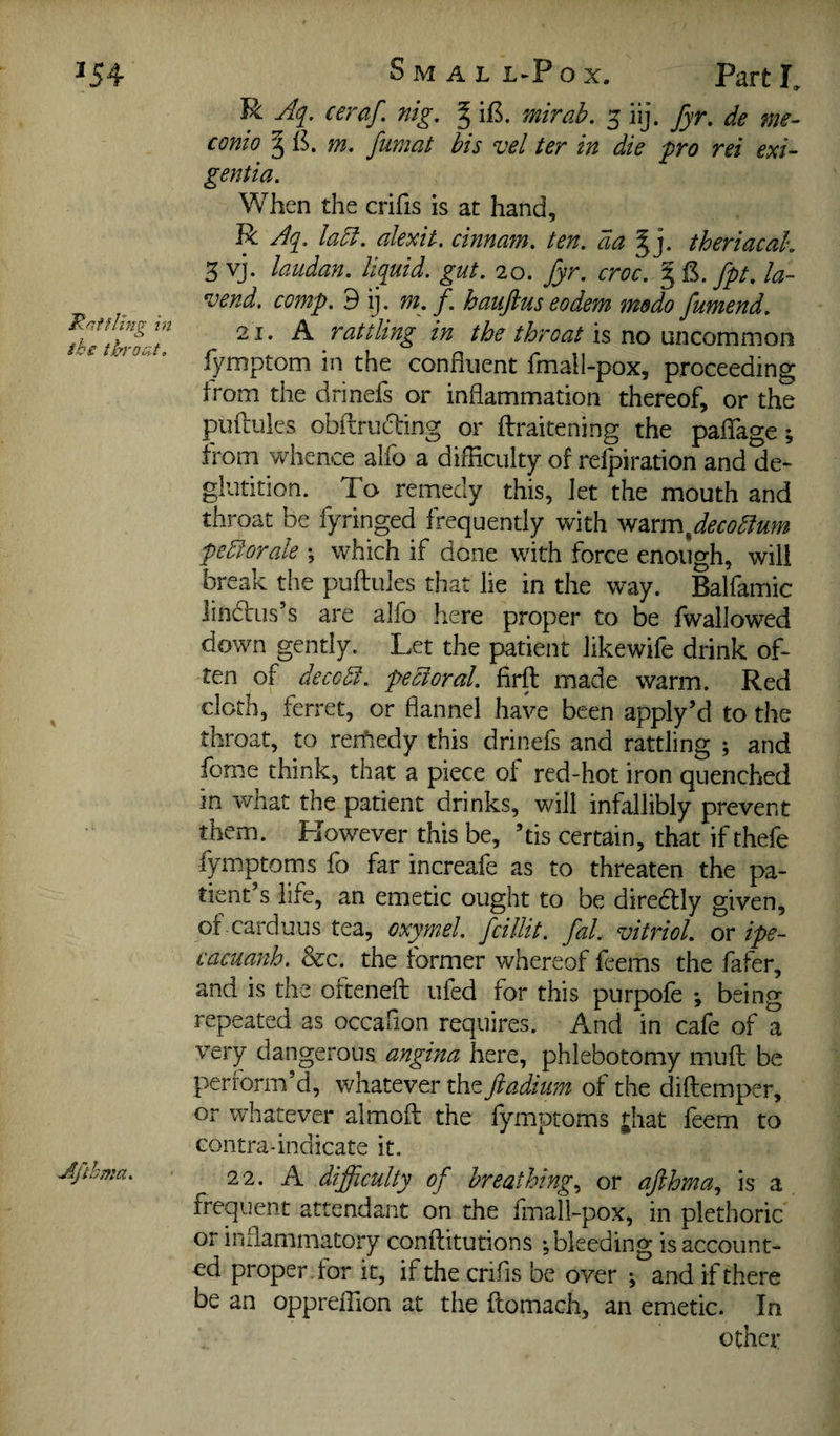 R Aq. ceraf. nig, ^ iB. mirab. 5 iij. fyr. de me- conio § m. fumat bis vel ter in die ^ro rei exi- gentia. When the crifis is at hand, R Aq, la5l, alexit, cinnam, ten, da ^ j. theriacak 3 vj. laudan. liquid, gut. 20. fyr. croc. fpt, la- vend. comp, d ij. m. f. haufius eodem medo fumend. 21. A rattling in the throat \xi\zommQ\\ fymptom in the confluent fmall-pox, proceeding from the drinefs or inflammation thereof, or the puftuies obflruding or ilraitening the paflfage; from whence alfo a difficulty of relpiration and de¬ glutition. To remedy this. Jet the mouth and throat be fyringed frequently with ^2ccm^decodlum pedlorale ; which if done with force enough, will break the puftuies that lie in the way. Balfamic lindlus’s are alfo here proper to be fwallowed down gently. Let the patient likewife drink of¬ ten of decodf. pectoral, firft made warm. Red cloth, ferret, or flannel have been apply’d to the throat, to reifiedy this drinefs and rattling ; and fome think, that a piece of red-hot iron quenched in what the patient drinks, will infallibly prevent them. However this be, kis certain, that if thefe fymptoms fo far increafe as to threaten the pa¬ tient’s life, an emetic ought to be diredfly given, of.carduus tea, oxymel. fcillit. fal. vitriol, or ipe- cacuafih. &c. the former whereof feems the fafer, and is the ofteneft ufed for this purpofe *, being repeated as occafion requires. And in cafe of a very dangerous angina here, phlebotomy muft be perform’d, whatever the ftadium of the diftemper, or whatever almoft the fymptoms |;hat feem to contra-indicate it. 22. A difficulty of breathing., or afihma., is a frequent attendant on the fmall-pox, in plethoric or inflammatory conftitutions ; bleeding is account¬ ed proper, for it, if the crifis be over ; and if there be an oppreffion at the ftomach, an emetic. In other