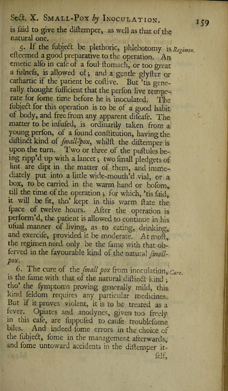 is faid to give the diftemper, as well as that of the natural one. 5. If the fubjea be plethoric, phlebotomy is Regimen. efteemed a good preparative to the operation. An ^ emetic alfo in cafe of a fouf ftomach, or too great a fulnefs, is allowed of; and a gentle glyfter or cathartic if the patient be coftive. But ’tis gene¬ rally thought fufficient that the perfon live tempe-. rate for fome time before he is inoculated. The fubjed for this operation is to be of a good habit of body, and free from any apparent difeafe. The matter to be infufed, is ordinarily taken from a young perfon, of a found conftitution, having the diftind kind of fmall-pox^ whilft the diftem^r is upon the turn. Two or three of the puftules be- ing ripp’d up with a lancet; two fmall pledgets of lint are dipt in the matter of them, and imime- diately put into a little wide-mouth’d vial, or a box, to be carried in the warm hand or bofom, till the time of the operation •, for which, ’tis faid, it will be fit, tho’ kept in this warm date the fpace of twelve hours. After the operation is perform’d, the patient is allowed to continue in his ufuai manner of living, as to eating, drinking, and exercife, provided it be moderate. At moil, the regimen need only be the fame with that ob- ferved in the favourable kind of the natural fmall- pox. 6. The cure of the fmall pox from inoculation, Cm-e. is the fame with that of the natural diftind kind ;' tho’ the fymptoms proving generally mild, this kind feldom requires any particular medicines. But if it proves violent, it is to be treated as a fever.^ Opiates and anodynes, given too freely in this cafe, are fuppofed to caufe troublefome biles. And indeed fome errors in the choice of the fubjed, fome in the management afterwards, and fome untoward accidents in the diftemper it-