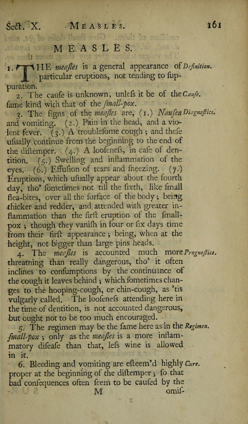 MEASLES. b ■ I. H E J is a general appearance diDefinition. particular eruptions^ not tending to fup- pu ration. 2. The caufe is unknown, unlefs it be of dvtCaufe, fame kind with that of the finall-pox. 3. The fxgns.,of xh^ meajles are, (i.) Naufea^lagnofiks: and vomiting. (2.) Pain in the head, and a vio¬ lent fever. (3.) A troublefome cough ; and thefe ufually continue from the beginning to the end of the. diftemper. (4.) A loofenefs, in cafe of den¬ tition. (5.) Swelling and inhammation of the eyes. (6.) Effufion of tears and fneezing. (7.) Eruptions, which ufually appear about the fourth day, tho’ fometimes not till the fixth, like fmall flea-bites, over ail the furface of the body; being -thicker and redder, and attended with greater in¬ flammation than the firfl: eruption of the fmall- pox ; though they vanifh in four or fix days time from their firfl: appearance *, being, when at the height, not bigger than large pins heads. 4. The meojles is accounted much xnovtPrognofiks. threatning than really dangerous, tho’ it often inclines to confumptions by the continuance of the cough it leaves behind •, which fometimes chan¬ ges to the hooping-cough, or chin-cough, as ’tis vulgarly called. The loofenefs attending here in the time of dentition, is not accounted dangerous, but ought not to be too much encouraged. ' 5. The regimen may be the fame here as in the Regimen, fmall-pox *, only as the meojles is a more inflam¬ matory difeafe than that, lefs wine is allowed, • in it. 6. Bleeding and vomiting are eflieem’d highly Cz/r^. proper at the beginning of the diftemper •, fo that bad confequences often feenii to be caufed by the M omif-