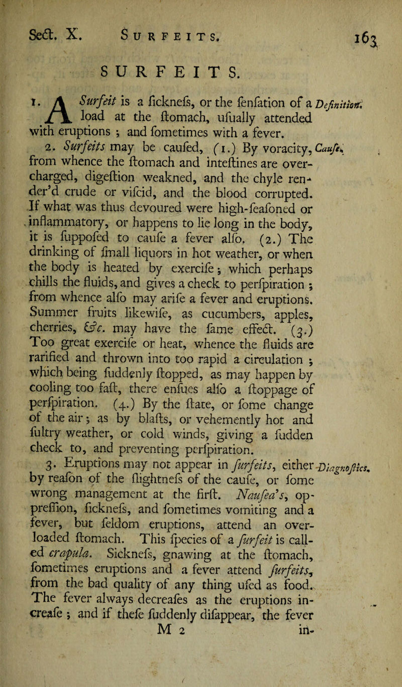 Sed:. X. Surfeits. 16a SURFEITS. 1. Surfeit is a ficknefs, or the fenfation of zDejimtkTf, load at the ftomach, ufually attended with eruptions ; and fometimes with a fever. 2. Surfeits m^Y be cauled, ('i.) By voracity, from whence the ftomach and inteftines are over¬ charged, digeftion weakned, and the chyle req-^ der’d crude or vifcid, and the blood corrupted. If what was thus devoured were high-leafoned or inflammatory, or happens to lie long in the body, it is fuppofed to caufe a fever alfo, (2.) The drinking of finall liquors in hot weather, or when the body is heated by exercife •, which perhaps chills the fluids, and gives a check to perlpiration ; from whence alfb may arife a fever and eruptions. Summer fruits likewife, as cucumbers, apples, cherries, ^c. may have the fame efted. (3.) Too great exercife or heat, whence the fluids are rarified and thrown into too rapid a circulation ; which being fuddenly flopped, as may happen by cooling too faft, there enfues alfo a ftoppage of perlpiration. (4.) By the ftate, or fome change of the air •, as by blafts, or vehemently hot and fultry weather, or cold winds, giving a fudden check to, and preventing perlpiration. 3. Eruptions may not appear in furfeits^ either by realbn ot the flightnels of the caufe, or Ibme wrong management at the firft. Naufeas^ op- preflion, flcknefs, and fometimes vomiting and a fever, but feldom eruptions, attend an over¬ loaded ftomach. This Ipecies of a furfeit is call- ecT crapula. Sicknefs, gnawing at the ftomach, fometimes eruptions and a fever attend furfeits^ from the bad quality of any thing ufed as food. The fever always decreafes as the eruptions in- creale ; and if thele fuddenly difappear, the fever M 2 in¬ i'