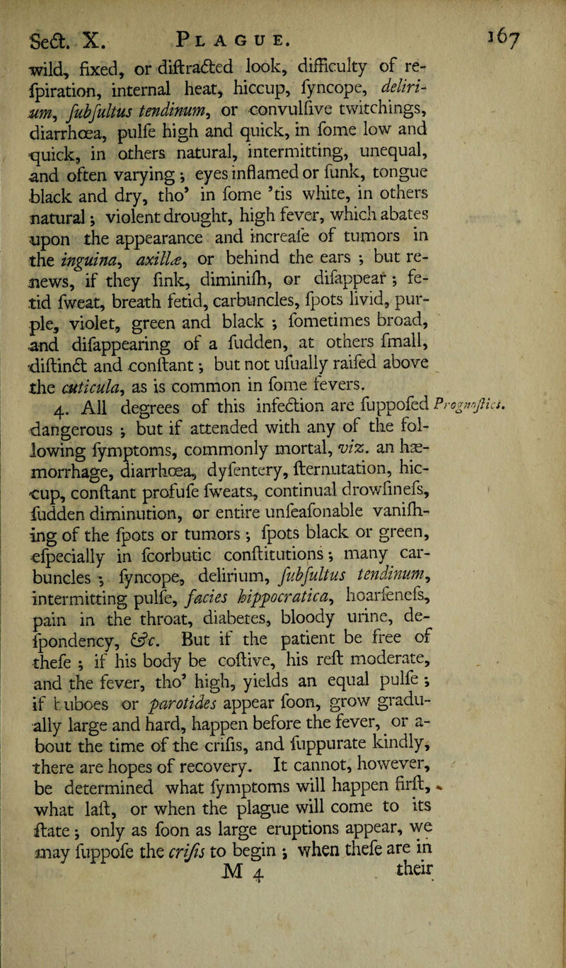 wild, fixed, or diftraded look, difficulty of re- fpiration, internal heat, hiccup, fyncope, deliri- um^ fubfultus tendimm^ or convulfive twitchings, diarrhoea, pulfe high and quick, in fome low and quick, in others natural, intermitting, unequal, and often varying*, eyes inflamed or funk, tongue black and dry, tho’ in fome ’tis white, in others natural; violent drought, high fever, which abates upon the appearance and increafe of tumors in the inguina^ axilla^ or behind the ears *, but re¬ news, if they finlc, diminiffi, or difappear ; fe¬ tid fweat, breath fetid, carbuncles, fpots livid, pur¬ ple, violet, green and black *, fometimes broad, and difappearing of a fudden, at others fmail, diftind and confliant *, but not ufually raifed above the cuticuhy as is common in fome fevers. 4. All degrees of this infedion are fuppofed Prognnpa. dangerous j but if attended with any of the fol¬ lowing fymptoms, commonly mortal, viz, an hae¬ morrhage, diarrhoea, dyfentery, fliernutation, hic¬ cup, conftant profufe fweats, continual drowfinefs, fudden diminution, or entire unfeafonable vanifh- ing of the fpots or tumors *, fpots black or green, efpecially in fcorbutic conflitutions *, many car¬ bunclesfyncope, delirium, tenddnuni^ intermitting pulfe, facies hipfocratica,^ lioarfenefs, pain in the throat, diabetes, bloody urine, de- fpondency, But if the patient be free of thefe ; if his body be coftive, his reft moderate, and the fever, tho^ high, yields an equal pulfe *, if buboes or parotides appear foon, grow gradu¬ ally large and hard, happen before the fever, ^ or a- bout the time of the crifis, and fuppurate kindly, there are hopes of recovery. It cannot, however, be determined what fymptoms will happen firft, what laft, or when the plague will come to its ft ate j only as foon as large eruptions appear, we may fuppofe the crifts to begin ; when thefe are in