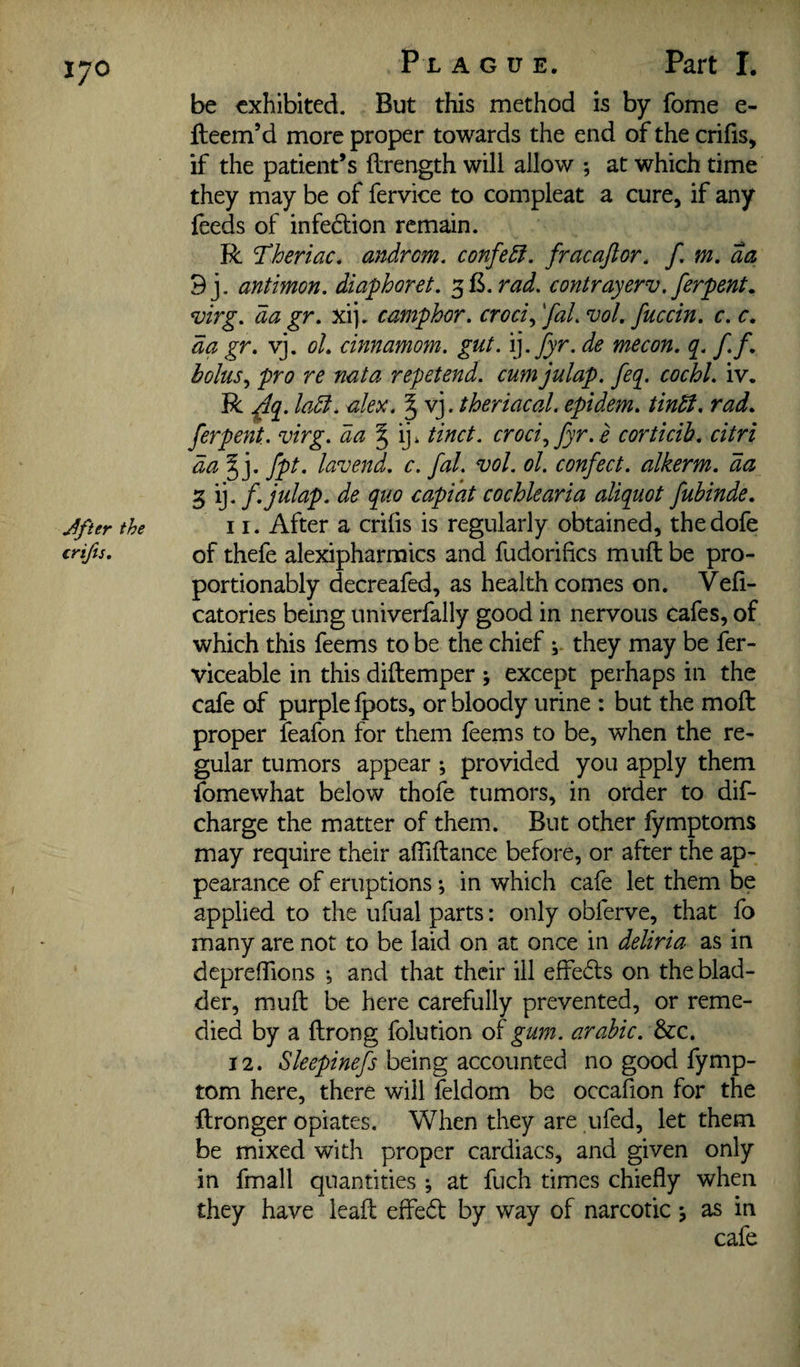 J^fter the crifts. Px A G u E. Part I. be exhibited. But this method is by fome e- fteem’d more proper towards the end of the crilis, if the patient’s ftrength will allow ; at which time they may be of fervice to compleat a cure, if any feeds of infedtion remain. R Theriac. aitdrom, confe£f. fracajlor, f, m, aa 9j. antimon. diaphoret. ^B.rad. contrayerv. ferpenL virg. da gr, xij. camphor, croci,, 'faL vol, fuccin. c. r. da gr, vj. oL cinnamom, gut. 'i]. fyr. de mecon. q, f,f, holus^ pro re nata repetend. cum julap. feq. cochl, iv. R ^q. ladl, alex, § vj. theriacal. epidem. tintt, rad, ferpent. virg. da ^ tinct. croci^ fyr.e corticib. citri da^]. fpt. lavend. c. fal. vol. ol. confect, alkerm. da 3 cochlearia aliquot fubinde, 11. After a crifis is regularly obtained, thedofe of thefe alexipharmics and fudorifics muft be pro- portionably decreafed, as health comes on. Vefi- catories being univerfally good in nervous cafes, of which this feems to be the chief they may be fer- viceable in this diftemper ; except perhaps in the cafe of purple fpots, or bloody urine : but the mod: proper feafon for them feems to be, when the re¬ gular tumors appear ; provided you apply them fomewhat below thofe tumors, in order to dif- charge the matter of them. But other fymptoms may require their afliftance before, or after the ap¬ pearance of eruptions; in which cafe let them be applied to the ufual parts: only obferve, that fo many are not to be laid on at once in deliria as in depreffions •, and that their ill effe6ls on the blad¬ der, muft be here carefully prevented, or reme¬ died by a ftrong folution of gum. arahic. dzc, 12. Sleepinefs being accounted no good fymp- tom here, there will feldom be occafion for the ftronger opiates. When they are ufed, let them be mixed with proper cardiacs, and given only in fmall quantities *, at fuch times chiefly when they have leaft effedt by way of narcotic j as in