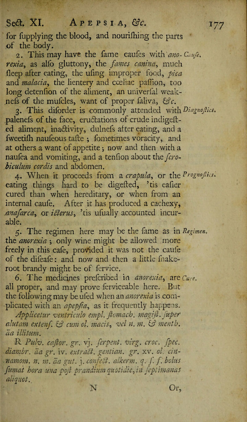 ' for fupplying the blood, and nourilliing the parts of the body. 2. This may have the fame eaufes with'ano-Cau/e, rexta, as allb gluttony, the fames canina^ much fleep after eating, the ufing improper food, flea and malacia^ the lientery and coeliac pafiion, too long detenfion of the aliment, an univerfal weak- nefs of the mufcles, want of proper faliva, ^c, 3. This diforder is commonly attended palenefs of the face, erudations of crude indigeft- ed aliment, inadlivity, dulnefs after eating, and a fweetifh naufeous tafte fometimes voracity, and at others a want of appetite; now and then with a naufea and vomiting, and a tenfion about the fero- hiculum cordis and abdomen. 4. When it proceeds from z crapula^ or the eating things hard to be digefted, ’tis eafier cured than when hereditary, or when from an internal caufe. After it has produced a cachexy, .anafarca^ or idfenis^ ’tis ufually accounted incur¬ able. 5. The regimen here may be the fame as in Regimen. the anorexia ; only wine might be allov/ed more freely in this cafe, provided it was not the caufe of the difeafe: and now and then a little fnake- root brandy might be of fervice. 6. The medicines preferibed in anorexia^ are c«r^. all proper, and may prove ferviceable here. But the following may be ufed when an anorexia is com¬ plicated with an afeffia., as it frequently happens. Afflicetur ventriculo er/ipl. ftomach, fnagift. fuper alutam extenf. fd cum ol. enacts^ vel n. m. fs? menth, da illitum. R Fiilv. c aft or. gr. vj. ferpenL virg. croc. fpec. diambr. da gr. iv. extradl. gentian, gr. xv. ol: chi- namiom. n. m. da gut. ],confedi. alkerm. q. ft fi bolus fumai bora una poft prandium quotidie., hi feptimanas aliquot. N Or^