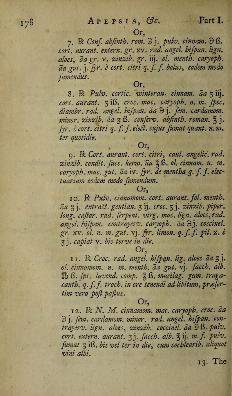 7. R Conf, abfinth. rom. 9j. pulv, cinnam, 9(5. cort. aurant. extern, gr. xv. rad. angel, hifpan. lign, aloes., da gr. v. %in%ib. gr. iij. ol. menth. caryoph. da gut. j. [yr. e cort. citri q.f.f, bolus^ eodem modo fumendus. 8. R Pulv. cortic. winter an. cinnam. da Siij- cort. aurant. 3 i(5. croc. mac. caryoph. n. m. fpec. diambr. rad. angel, hifpan. dad], fern, cardamom, minor, zinzib. da 3 15. conferv. abfinth. roman. § j. fyr. e cort. citri q. f. f. elek. cujus fumat quant, n. m, ter quotidie. Or, 9. R Cort. aurant. cort. citri., caul, angelic, rad. zinzib. condit. fucc. kerm. da ^ (5. ol. cinnam. n. m. caryoph. mac. gut. da iv. fyr. de menthag.f. f. elec- tuarium eodem modo fumendum. Or, 10. R Pulv. cinnamom. cort. aurant. fol. mentK da 3 j. extras, gentian. 3 ij. croc. 3 j. zinzib. piper, long, caftor. rad. ferpent. virg. mac. lign. aloes, rad. angel, hifpan. contrayerv. caryoph. da 9j. coccinel. gr. XV. ol. n. m. gut. vj. fyr. limon. q.f f pH* x. e 3 j. capiat V. bis terve in die. Or, 11. R Croc, rad. angel, hifpan. Ug. aloes da^]. ol. cinnamom. n. m. menth. da gut. vj. facch. alb. lb (5. fpt. lavend. coynp. § (5. mucilag. gum. traga- canth. q^ff. troch. in ore tenendi ad libitum, prafer- tim vero pofi pafius. Or, 12. R iV. M. cinnamom. mac. caryoph. croc, da 3]. fern, cardamom, minor, rad. angel, hifpan. con¬ trayerv. lign. aloes, zinzib. coccinel. da 9 (5. pulv. cort. extern, aurant. 3]. facch. alb. § ij. m.f. pulv. fumat 3 il5. bis vel ter in die, cum cochlearib. aliquot vini albi.