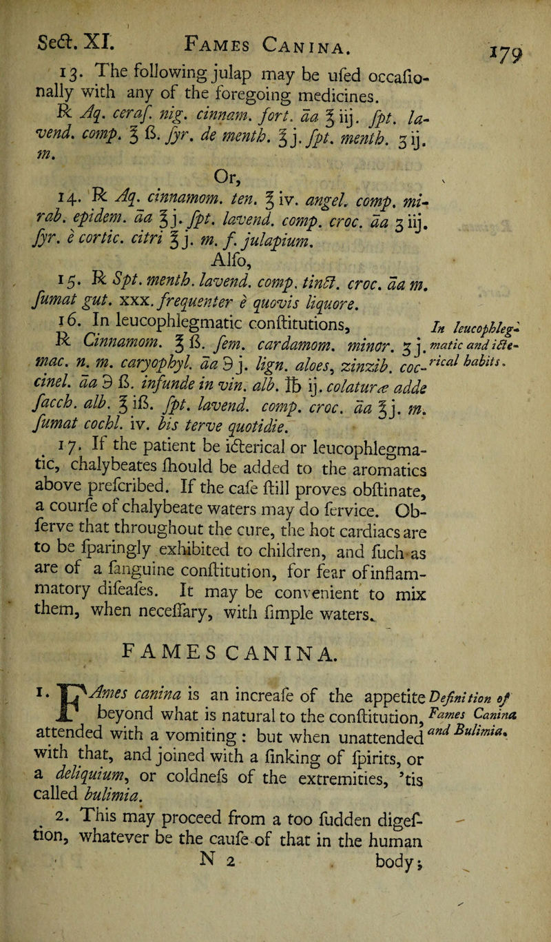 XI, Fames Canina, ^79 13. The following julap may be ufed occafxo- nally with any of the foregoing medicines. R ceraf. nig. cinnam. fort, aa % iij. fpt. la- vend. comp. ^ de menth. Iffpt. month. 31], m. Or, 14* R cinnamom. ten. ^ iv. angels comp, mi— rah. epidem. aa fpt. lavend. comp. croc, da 3iy, fyr. e cor tic. citri %]. m. f. julapium. Alfo, 15. R Spt. menth. lavend. comp, tindi. croc, da m, fumat gut, XXX. frefgusnter e quovis liquore. 16. In leucophlegmatic conftitutions, hucophkg- R Cinnamom. ^ fern, cardamom, minor. ^ fanatic and mac. m, caryophyl. dad], lign. aloes^ zinzib. cinel. aa 3 E. inf unde in vin. alb. lb ij, colatur^e adds facch. alb, ^ if5. fpt, lavend. comp, croc, da ^], m, fumat cochl. iv. bis terve quotidie. 17. If the patient be iderical or leucophlegma¬ tic, chalybeates fhould be added to the aromatics above prefcribed. If the cafe ftill proves obftinate, a courfc of chalybeate waters may do fervice. Ob- ferve that throughout the cure, the hot cardiacs are to be Iparingly exhibited to children, and fuch as are of a fanguine conftitution, for fear of inflam¬ matory difeafes. It may be convenient to mix them, when neceifary, with Ample waters., FAMES CANINA. is an increafe of the appetite e/ beyond what is natural to the conftitution, attended with a vomiting : but when unattended with that, and joined with a Anking of Ipirits, or a deliquium.^ or coldneis of the extremities, ’tis called bulimia. 2. This may proceed from a too fudden digef- tion, whatever be the caufe of that in the human