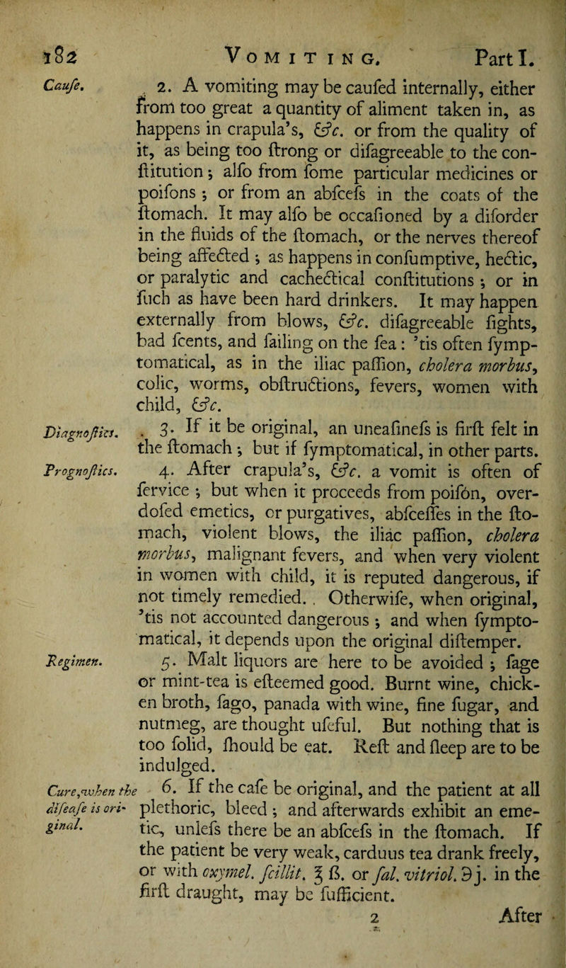 j82 Caufe, Vomit i n g. Parti. Diagnofizi. Trognojiics. . 2. A vomiting maybecaufed internally, either from too great a quantity of aliment taken in, as happens in crapula’s, or from the quality of it, as being too ftrong or difagreeable to the con- flitution •, alfo from fome particular medicines or poifons ; or from an abfcefs in the coats of the ftomach. It may alfo be occafioned by a diforder in the fluids of the ftomach, or the nerves thereof being aftedled ; as happens in confumptive, he6lic, or paralytic and cacheclical conftitutions *, or in fuch as have been hard drinkers. It may happen externally from blows, ^^c. difagreeable fights, bad fcents, and failing on the fea: ’tis often fymp- tomatical, as in the iliac paflion, cholera morhiis^ colic, worms, obftrudlions, fevers, women with child, 3. If it be original, an uneaftnefs is firft felt in the ftomach *, but if fymptomatical, in other parts. 4. After crapula’s, a vomit is often of fervice ; but when it proceeds from poif6n, over- dofed emetics, or purgatives, abfcefles in the fto¬ mach, violent blows, the iliac pafTion, cholera morbus^ malignant fevers, and when very violent in women with child, it is reputed dangerous, if not timely remedied. . Otherwife, when original, ’tis not accounted dangerous and when fympto¬ matical, it depends upon the original diftemper. 5. Malt liquors are here to be avoided ; fage or mint-tea is efteemed good. Burnt wine, chick¬ en broth, fago, panada with wine, fine fugar, and nutmeg, are thought ufeful. But nothing that is too folid, fhould be eat. Reft and fleep are to be indulged. Cure,<when the 6. If the cafe be original, and the patient at all Sfeafe is ori' plcthoric, bleed ; and afterwards exhibit an eme- gtnal. tic, unlefs there be an abfcefs in the ftomach. If the patient be very weak, carduus tea drank freely, or With cxymel. fcillit, ^ B. or fal, vitrioL 9j. in the firft draught, may be fufficient. 2 Regimen. After