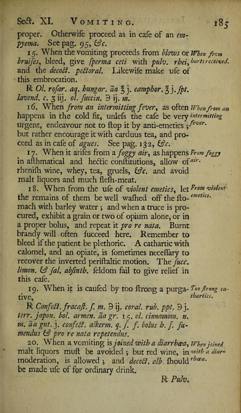 proper. Otherwife proceed as in cafe of an em- fyema, Seepag. 95, 15. When the vomiting proceeds from blows or When from hruifes^ bleed, give fperma ceti with pulv. and the deco^, pedioraL Like wife make ufe of this embrocation. R 01. rofar. aq. hungar. da |j. camphor,^].fpt. lavend. c. 3 hj. ol, fuccin. d iy m. 16. When from an intermitting fever ^ as often When from an happens in the cold fit, unlefs the cafe be very intermitting urgent, endeavour not to flop it by anti-emetics but rather encourage it with carduus tea, and pro¬ ceed as in cafe of agues. See pag. J32, ^c. 17. When it arifes from a foggy air^ as happens 7rom foggy in afthmatical and hedic conftitutions, allow of^^^- rhenifh wine, whey, tea, gruels, ^c. and avoid malt liquors and much flefh-meat. 18. When from the ufe of violent emetics.^ \QiFrom <vioJenf the remains of them be well wafhed off the flo- mach with barley water ; and when a truce is pro¬ cured, exhibit a grain or two of opium alone, or in a proper bolus, and repeat it pro re nata. Burnt brandy will often fucceed here. Remember to bleed if the patient be plethoric. A cathartic with calomel, and an opiate, is fomedmes neceffary to recover the inverted periflaltic motion. The fucc, limon. ^ fal, ahfinth. feldom fail to give relief in this cafe. 19. When it is caufed by too flrong a purga- Foo frong ca^ thartics. R Confedi. fracafl. f m. 9 ij. coral, rub. ppt. 9 j. terr. japon. bol. armen. da gr. 15. cl. cinnamom. n. m. da gut.], confedl. alkerm. q. f f. bolus h. f. fu- mendus pro re nata repetendus. 20. When a vomiting is joined with a diarrhoea^ When joined malt liquors mufl be avoided % but red wine, in Hvith a diar* moderation, is allowed ; and decodl. alb. fliould be made ufe of for ordinary drink. R Pulv^