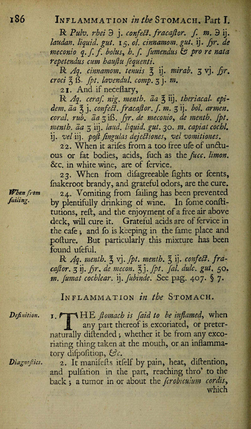 When from failing. Definition. R Pulv. rhei 3 j. confect, fracajlor. f. m.diy laudan. liquid, gut. i^.ol. cinnamom, gut. ij. fyr. de meconio q. f. f. bolush. f. fumendus Csr pro re nata Tepetendus cum hauftu fequenti. R Aq. cinnamom. tenuis § ij. mirab. 5 vj. fyr. croci ^ 13. fpt. lavenduL comp. 3 j* 21. And if necellary, R Aq. ceraf. nig. menth. da § iij. theriacal epi- dem. da confedi. fracaftor. f.m. 3 ij. bol. armen. coral, rub, da fyr. de meconio.^ de menth. fpt. menth. da 3 iij. laud, liquid, gut. 30. tn. capiat cochi, ij. vel iij. poji Jingulas dejeEliones., vel vomitiones. 22. When it arifes from a too free ufeof unctu¬ ous or fat bodies, acids, fuch as the fucc. limon. &c. in white wine, are of fervice. 23. When from difagreeable fights or fcents, lhakeroot brandy, and grateful odors, are the cure. 24. Vomiting from failing has been prevented by plentifully drinking of wine. In fome confti- tutions, reft, and the enjoyment of a free air above deck, will cure it. Grateful acids are of fervice in the cafe j and fo is keeping in the fame place and pofture. But particularly this mixture has been found ufeftil. R Ati- rnenth. § y]. fpt. menth. % ij. confedl. fra¬ caftor. 3 'y fyr. de mecon. %]. fpt. fal. dulc. gut^ 30, m. fumat cochlear, ly fuhinde. See pag. 407. § 7. Inflammation in the Stomach. j. H E ftomach is faid to be iHflamed.y when any part thereof is excoriated, or preter- naturally diflended; whether it be from any exco¬ riating thing taken at the mouth, or an inflamma¬ tory difpofition, iftc. 2. It manifefls itfelf by pain, heat, diftention, and pulfation in the part, reaching thro’ to the back j a tumor in or about the fcrobiculum cordisy which