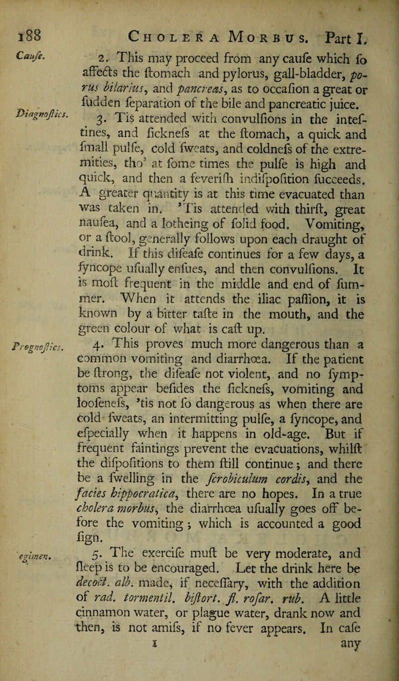 Caufe. 2. This may proceed from anycaufe which fo affects the ilom.ach and pylorus, gall-bladder, po~ rus bilarius^ and pancreas^ as to occalion a great or fudden leparaiion of the bile and pancreatic juice. Piagmpcs. yjg attended with convulfions in the intef- tines, and ficknefs at the ftomach, a quick and fmali pulfe, cold iweats, and coldnefs of the extre¬ mities, tho at fome times the pulfe is high and quick, and then a feverifh indifpofition fucceeds. A greater qi;antity is at this time evacuated than was taken in. ’Tis attended with third:, great naufea, and a lothcing of folid food. Vomiting, or a ftool, generally follows upon each draught of drink. If this difeafe continues for a few days, a fyncope ufually enfues, and then convulhons. It is moft frequent in the middle and end of fiim- mer. When it attends the iliac paflion, it is known by a bitter tafte in the mouth, and the green colour of what is cad: up. Fi-ognofics. 4» This proves much more dangerous than a common vomiting and diarrhoea. If the patient be ftrong, the dileafe not violent, and no fymp- toms appear befides the ficknefs, vomiting and ioofenefs, ’tis not fo dangerous as when there are cold fweats, an intermitting pulfe, a fyncope, and efpecially when it happens in old-age. But if frequent faintings prevent the evacuations, whilfl the difpofitions to them flill continue ; and there be a fwelling in the fcrohiculum cordis^ and the facies hippocratica^ there are no hopes. In a true cholera morbus^ the diarrhoea ufually goes off be¬ fore the vomiting; which is accounted a good fign. 'eghnen, 5* exercife mufl be very moderate, and fleep is to be encouraged. Let the drink here be decoci. alb. made, if neceffary, with the addition of rad. tormentil. biftort. fi. rofar, mb. A little cinnamon water, or plague water, drank now and then, is not amifs, if no fever appears. In cafe I any