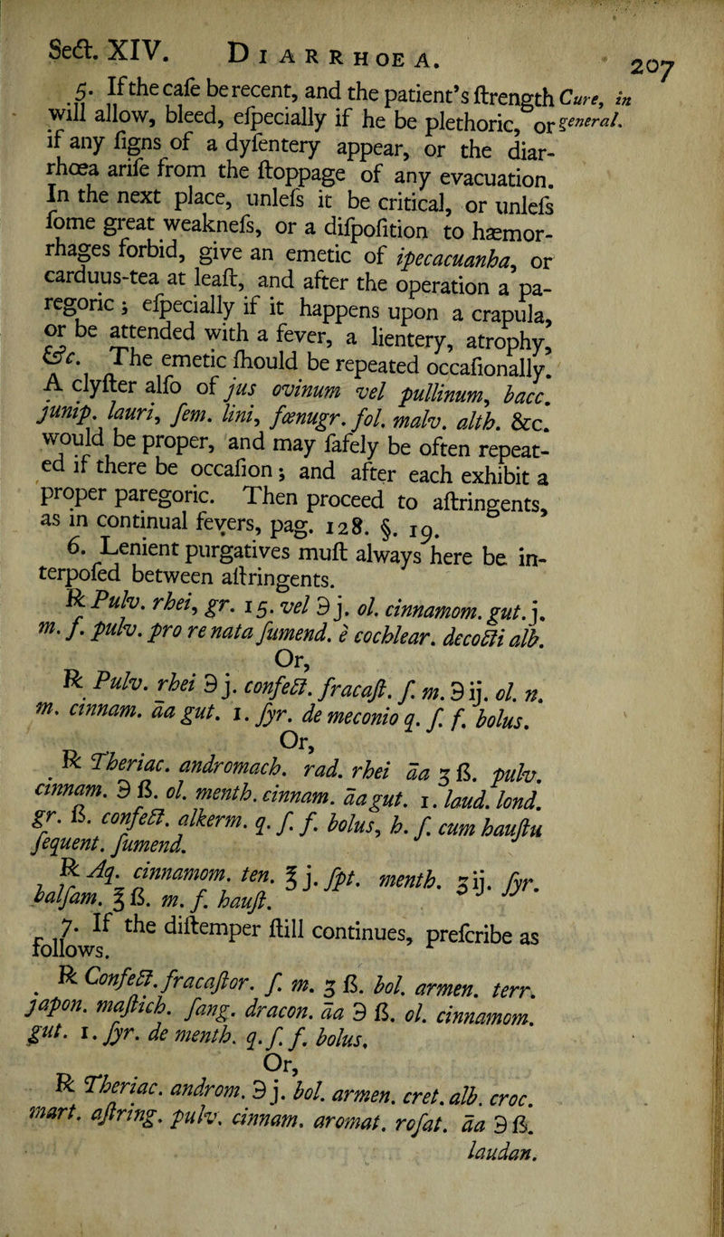 5. Ifthecafeberecent, and the patient’s ftrengthC««, ;« will allow, bleed, efpecially if he be plethoric, or general, if any figns of a dyfentery appear, or the diar¬ rhoea arife from the ftoppage of any evacuation. In the next place, nnlefs it be critical, or unlels fome great weaknefs, or a dilpofition to haemor¬ rhages forbid, give an emetic of ipecacuanha, or carduus-tea at leaft, and after the operation a pa¬ regoric ; efpecially if it happens upon a crapula, or be ^tended with a fever, a lientery, atrophy, A *1 emetic fhould be repeated occafionally. A clyfter alfo of Jus ovinum vel pullinum, hacc\ jump Imri, fern. Uni, fcenugr, fol, malv. alth. &c would be proper, and may fafely be often repeat- ed if there be occafion; and after each exhibit a proper papgoric. Then proceed to aftringents, as in continual fevers, pag. 128. §. 19. 6. Lenient purgatives muft always here be in- terpofed between artringents. ^Pulv. rhei, gr, 15. vel 9 j. ol. cinnamom. gut,], m, J. pulv. pro re natafumend, e cochlear, decom alb. ur. R Pulv. rhei 3 j. fracaft. f.m.3 ij. cl. n. m, cinnam, da gut, i. fyr. de meconio q, f, f, bolus, ^ R Pheriac, andromach. rad, rhei da x fulv, cmnam. 9 6. ol. menth. cinnam. aagut. i. loud. lend. gr. 15. confeSl. dkerm. q. f /. Mus, h. / cum haujlu fequent, fumend. 7 ^ ten, %],fpt, menth, jij. fyr, halfam, § m, f, hauft, ^ ^ JJ folio diftemper flill continues, preferibe as _ R Confey. fracaft or. f.m.'^&. hoi. armen. terr. japon. myiuh fang, dracon. aa 3 6. ol. cinnamom. gut. i, fyr. de menth. gf f, bolus. Or, R Thenac, androm.JB], hoi. armen, cret,alh. croc, mart, ajtrtng. pulv. cinnam, aromat, rofat, da laudan.