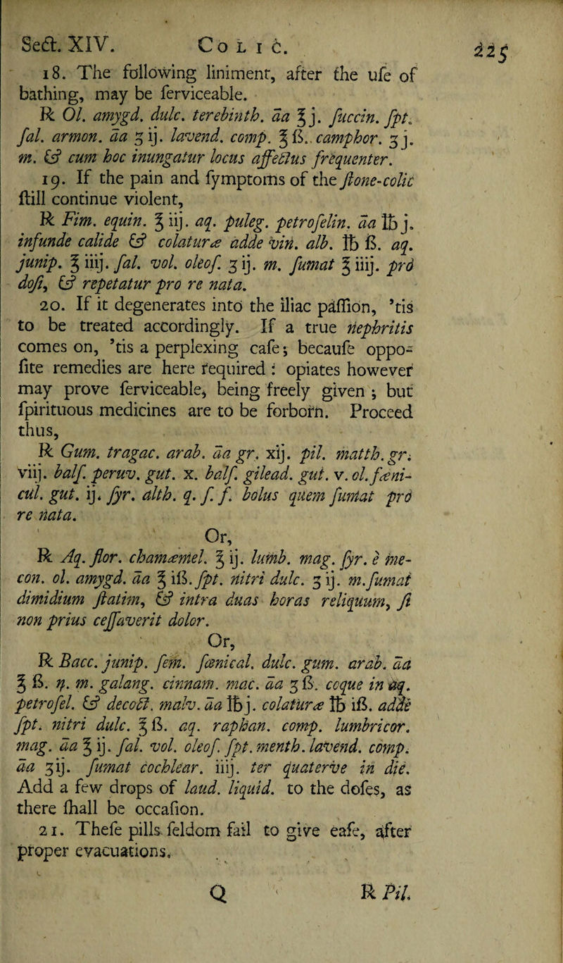 s Sea. XIV. Colic. 18. The following liniment, after the ufe of bathing, may be ferviceable. R 01. amygd. dulc. terebinth, aa^]. fuccin. fpt. fal. armon. da ^ij. lav end. comp. camphor, m. Cs? cum hoc inungatur locus affedlus fr^equenter. 19. If the pain and fymptoms of the Jione-coUc Hill continue violent, R Fim. equin. ^ iij. aq. puleg. petrofelin. da fej. infunde calide fsf colatvira adde viri. alb. lb aq. junip. giiij.y^/. vol. oleof. ^ij. m. fumat giiij. prd doft.^ fsf repetatur pro re nata. 20. If it degenerates into the iliac pdfTion, ’tis to be treated accordingly. If a true nephritis comes on, ’tis a perplexing cafe; becaufe oppo- fite remedies are here required : opiates however may prove ferviceable^ being freely given ; but fpirituous medicines are to be forbotn. Proceed thus, R Gum. tragac. arab. da gr, xy. pil. matth.gri viij. balf. peruv. gut. x. balf. gilead. gut. v. ol.f^ni- cul. gut. ij* fyr. alth. q> f. f. bolus quern funtat prd re nata. Or, R Aq.flor. chamantel. J ij. lumb. mag. Jyr. e me- con. ol. amygd. da § x^.fpt, nitri dulc. 5 ij. m.fumat dimidium jiatim., ^ intra duas boras reliquum^ Jl non prius cejfaverit dolor. Or, R Bacc. junip. fetn. fmical. dulc. gum. arab. da ^ E. n. m. galang. cinnam. mac. da 5E, coque in^. petrofel. Gf decodl. mah. da IBj. colat'ura lb iE. adae fpt. nitri dulc. §E. aq. raphan. comp, lumhricor. mag. da'^'i]. fal. vol. oleof. fpt. menth. lavend. comp, da fi]. fumat cochlear, iiij. ter fuaterve in die. Add a few drops of laud, liquid, to the dofes, as there fhall be occafion. 21. Thefe pills-feldom fail to give eafc, softer proper evacuations. Q R Pil.