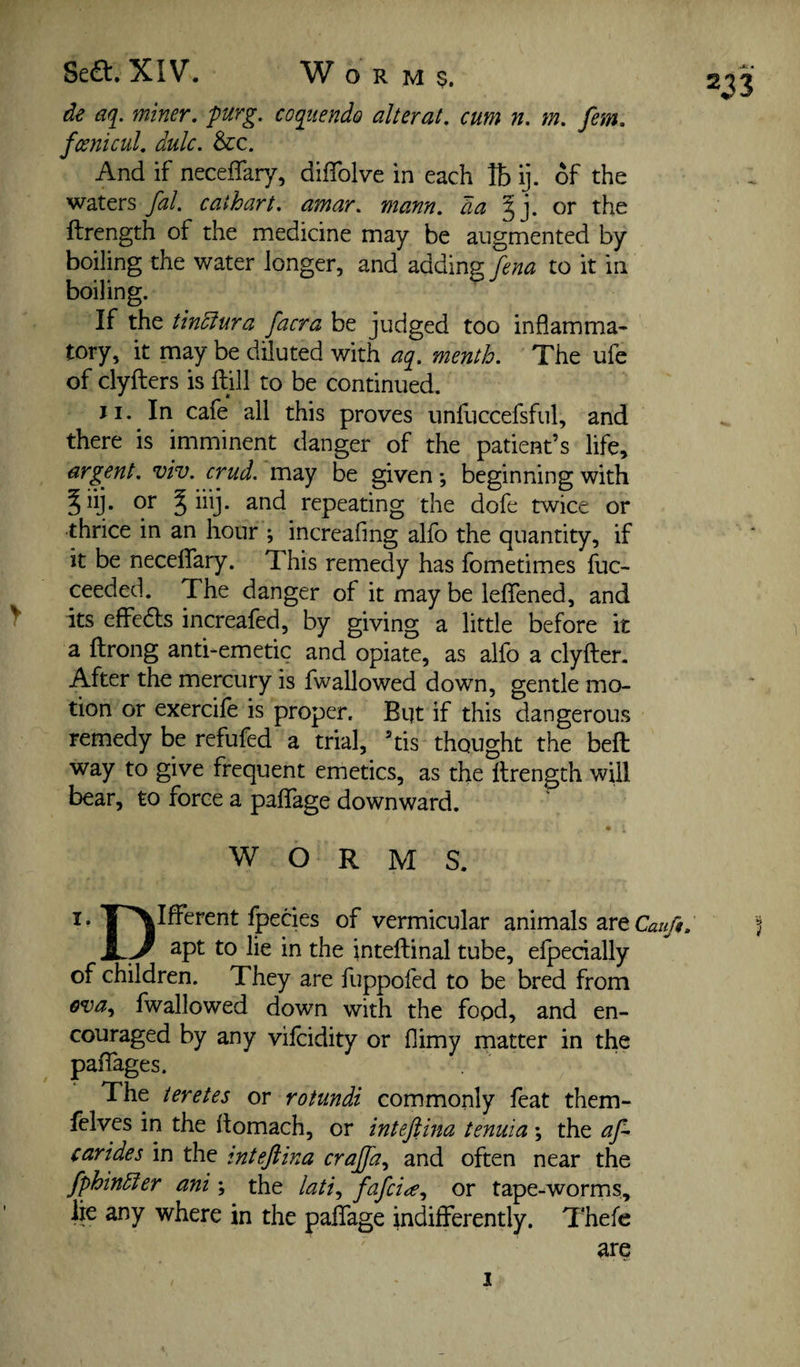 de aq. miner, purg. coqtiendo alterat, cum n. m, fern, fcenicul, dulc. &c. And if neceflary, diffolve in each lb ij. of the waters fal, cathart, amar, mann. da or the ftrength of the medicine may be augmented by boiling the water longer, and adding fena to it in boiling. • If the tindfura facra be judged too inflamma¬ tory, it may be diluted with aq, menth. The ufe of clyfters is ftill to be continued. Ji. In cafe all this proves unfuccefsful, and there is imminent danger of the patient’s life, argent, viv. crud. may be given; beginning with ^iij. or 5 iiij. and repeating the dofe twice or thrice in an hour ; increafing alfo the quantity, if it be neceflfary. This remedy has fometimes Ihc- ceeded. The danger of it may be ieflfened, and its effeds increafed, by giving a little before it a ftrong anti-emetic and opiate, as alfo a clyfter. After the mercury is fwallowed down, gentle mo¬ tion or exercife is proper. Bqt if this dangerous remedy be refufed a trial, ’tis thought the beft way to give frequent emetics, as the ftrength wUl bear, to force a paflTage downward. WORMS. 233 I. J^Ifterent fpedes of vermicular animals are __ 2pt to lie in the inteftinal tube, efpedally of children. They are fuppofed to be bred from fwallowed down with the food, and en¬ couraged by any vifcidity or flimy matter in the palTages. The teretes or rotundi commonly feat them- fclves in the ftomach, or intefiina tenuia ; the af- carides in the inteftina crajfa^ and often near the fphindfer ani \ the fafci^^ or tape-worms, ire any where in the paflTage indifferently. Thefe are