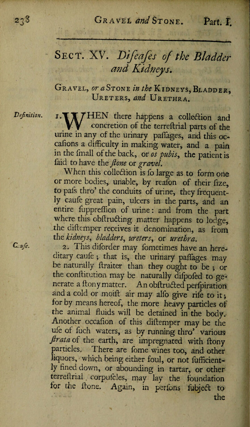 Gravel and Stone. Part, 1. Sect. XV. Bifeafes of the Bladder Gravel, or^STONE Kidneys, Bladder, Ureters, and Urethra. i*TT7HEN there happens a colledion and V y <^oncretion of the terreftrial parts of the urine in any of the urinary pafiages, and this oc- cafions a difficulty in making water, and a pain in the fmall of the back, or os pubis^ the patient is laid to have the ft one or gravel. When this collediion is fo large as to form one or more bodies, unable, by reafon of their fize, to pafs thro’ the conduits of urine, they frequent¬ ly caufe great pain, ulcers in the parts, and an entire fuppreffion of urine: and from the part where this obftrudling matter happens to lodge, the diftemper receives it denomination, as from the kidneys^ bladders^ ureters.^ or urethra. ^ 2. This diforder may fometimes have an here¬ ditary caufe ; that is, the urinary paffiages may be naturally ftraiter than they ought to be ; or the conftitutioa may be naturally dilpofed to ge¬ nerate a ftony matter. An obftrudled perfpiration and a cold or moift air may alfo give rife to it; for by means hereof, the more heavy particles of the animal fluids will be detained in the body. Another occafion of this diftemper may be the ufe of fuch waters, as by running thro’ various ftratao{ the earth, are impregnated with ftony particles. There are fome wines too, and other liquors, which being either foul, or not fufficient- ly fined down, or abounding in tartar, or other terreftrial. corpufcles, may lay the foundation for the ftone. Again, in pcrfons fub^edl to the