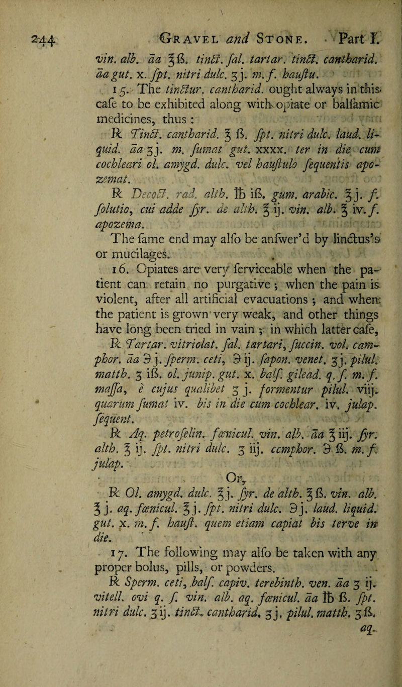 •vin. alb, aa ^ tin5l. fal. tartar, tinbl, cantharid, da gut. X. fpt. nitri dulc. m.f. haujiu. 15. The tindlur. cantharid. ought always in this* cafe to be exhibited along witb. opiate or ballamic medicines, thus : R cantharid. § 11* fpt. nitri dulc. laud, li¬ quid. dam. fmnat gut. xxxx. ter in die cum cochleari oL amygd. didc. vel haujiulo fequentis apo- zemat. R Decodl. rad,, alth. tb i£. gum. arabic. § j. f. folutio., cui adde fyr,. de alth. § ij. vin, alb, ^ iv./. apozema. The fame end may alfo be anfwer’d by lindius’s or mucilages.. 16. Opiates are ver3r ferviceable when the pa¬ tient can retain no purgative ; when the pain is violent, after ail artificial evacuations *, and wherr the patient is grown'very weak, and other things have long been tried in vain in which latter cafe, R ddartar. vitriolat. fal. tartari., fuccin. vol. cam^- phor. da 'B'].fperm. ceti., 9 ij. fapon. venet, pilul. matth. 3 ift. ol. junip. gut. x. half, gilead. q. f. m, f, maffa^ e cujus qualibet 3 j. formentur pilul. viij^ quariim fumat iv. his in die cum cochlear, iv. julap, fequent. R Aq. petrofelin.. fosnicul. vin. alb. da § iij. fyr. alth. ^ ij. fpt. nitri dulc. 3 iij. ccmphor. 9 £. m.f. julap. Ory R Ol. amygd. dulc. § j. fyr. de alth. vin. alb. 5 j* ^q-foenicul. %].fpt. nitri dulc. 9j, laud, liquid, gut. X. m.f. haujl. quern etiam capiat bis terve in die. ly. The following may alfo be taken with any proper bolus, pills, or powders. R Sperm, ceti^ half capiv. terebinth, ven. da 3 ij. vitell. ovi q. f vin. alb. aq. fcenicul. da lb 15. fpt. nitri dulc, 3ij. tindi. cantharid, 3j. pilul. matth. 3fi. aq^