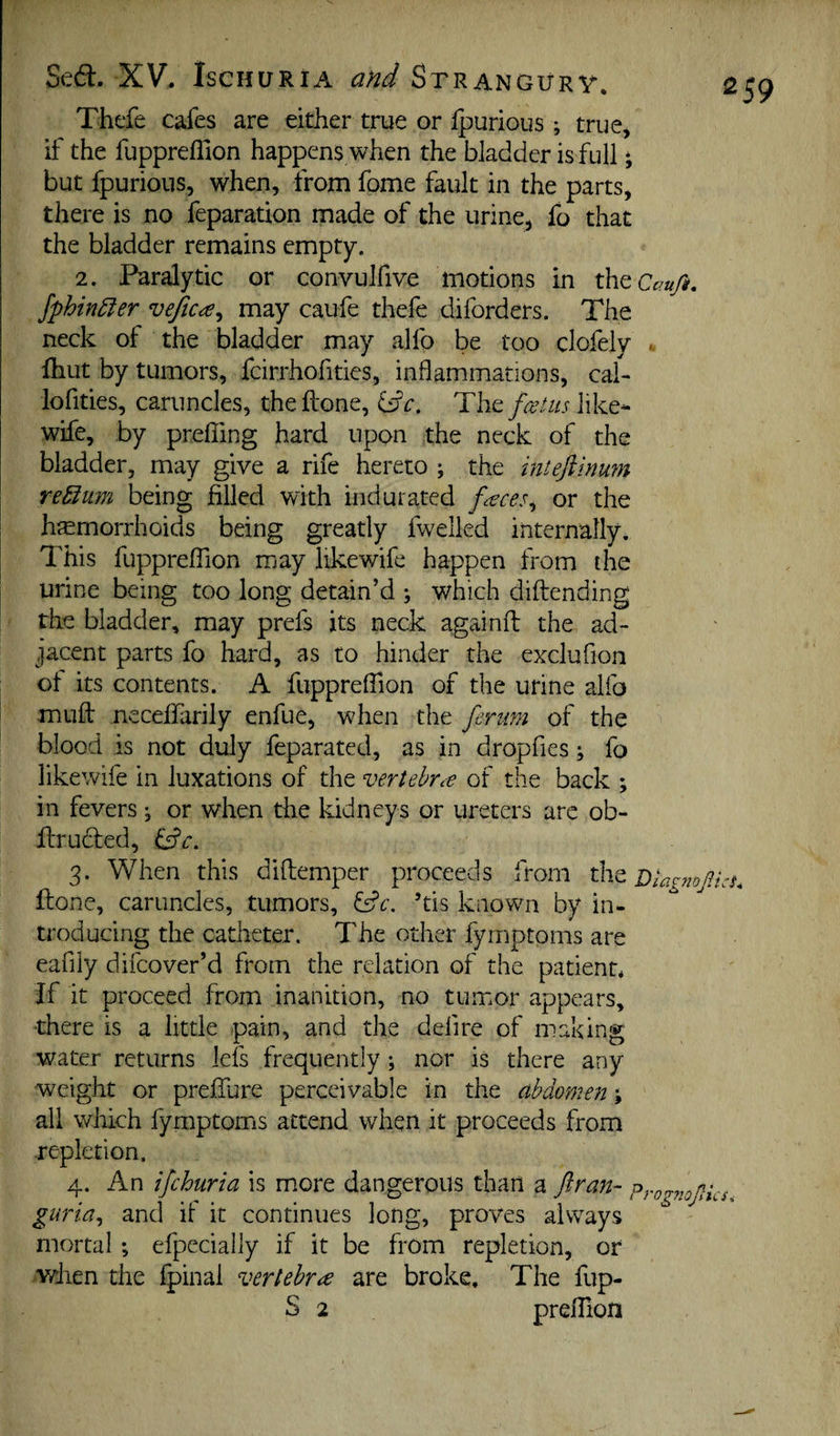 a Sed. XV, Ischuria and Strangurv. Thefe cafes are either true or fpurious; true, if the fupprehion happens when the bladder is full * but fpurious, when, from fome fault in the parts, there is no feparation made of the urine, fo that the bladder remains empty. 2. Paralytic or convulfive motions in iheCcru/i. Jphin5ier vefica^ may caufe thefe diforders. The neck of the bladder may alfo be too clofely . Ihut by tumors, fcirrhofities, inflammations, cal- lofities, caruncles, the Hone, i^c. feetus like- wife, by prelTing hard upon the neck of the bladder, may give a rife hereto ; the intejiinum reSium being filled with indurated faces^ or the hremorrhoids being greatly fwelled internally. This fuppreflion may likewife happen from the urine being too long detain’d j which diftending the bladder, may prefs its neck againfl: the ad¬ jacent parts fo hard, as to hinder the exclufion ot its contents. A fuppreflion of the urine alfo mufl: neceffarily enfue, when the ferim of the blood is not duly feparated, as in dropfies; fo likewife in luxations of the vertebrt-e of the back ; in fevers ^ or when the kidneys or ureters arc ob- flrudfed, 3. When this diftemper proceeds from the Diagnojlks^ flone, caruncles, tumors, ’tis known by in¬ troducing the catheter. The other fymptoms are eafily difeover’d from the relation of the patient* If it proceed from inanition, no tumor appears, •there is a little pain, and the delire of making water returns lefs frequently; nor is there any weight or preflure perceivable in the abdomen; all which fymptoms attend when it proceeds from repletion. 4. An ifehuria is more dangerous than a ftran- Prognojlks. guria^ and if it continues long, proves always mortal ; efpecially if it be from repletion, or vdien the Ipinal vertebra are broke. The fup- S 2 preflion