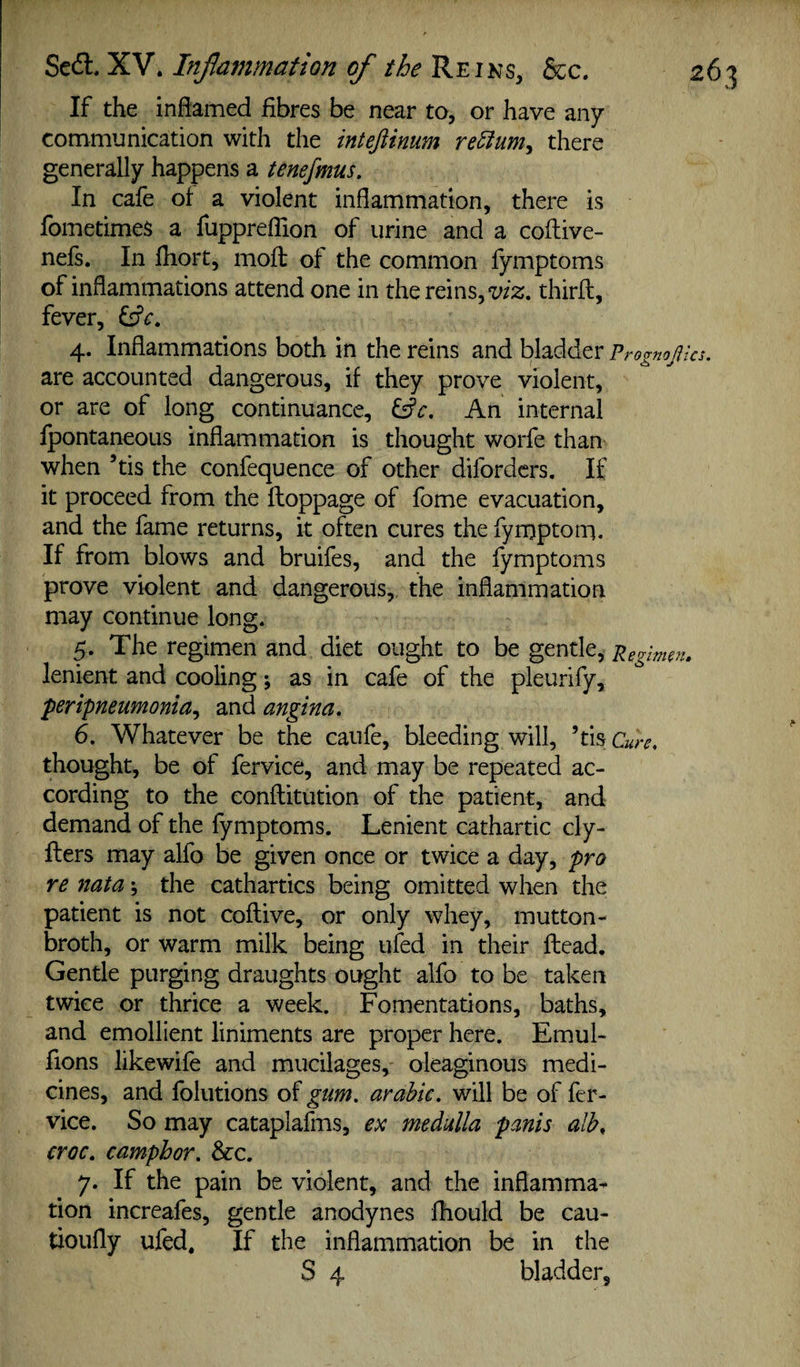 If the inflamed fibres be near to, or have any communication with the intejiinum re5fumy there generally happens a tenefmus. In cafe of a violent inflammation, there is fometimes a fuppreflion of urine and a coflive- nefs. In fiiort, mofi; of the common fymptoms of inflammations attend one in the reins, wz, thirfl, fever, ^c, 4. Inflammations both in the reins and bladder p, ‘ognojita. are accounted dangerous, if they prove violent, or are of long continuance, ^c. An internal IpontaneoLis inflammation is thought worfe than when ’tis the confequence of other difordcrs. If it proceed from the floppage of fome evacuation, and the fame returns, it often cures the fynjptom. If from blows and bruifes, and the fymptoms prove violent and dangerous, the inflammation may continue long. 5. The regimen and diet ought to be gtnilty lenient and cooling; as in cafe of the pleurify, 'peripneumonia^ and angina, 6. Whatever be the caufe, bleeding will, ’tis Cure, thought, be of fervice, and may be repeated ac¬ cording to the conflitution of the patient, and demand of the fymptoms. Lenient cathartic cly- fters may alfo be given once or twice a day, pro re nata; the cathartics being omitted when the patient is not coflive, or only whey, mutton- broth, or warm milk being ufed in their Head. Gentle purging draughts ought alfo to be taken twice or thrice a week. Fomentations, baths, and emollient liniments are proper here. Emul- fions likewife and mucilages, oleaginous medi¬ cines, and folutions of gum, arahic. will be of fer¬ vice. So may cataplafms, ex medulla panis alh, croc, camphor. See, 7. If the pain be violent, and the inflamma¬ tion increafes, gentle anodynes fhould be cau- tioufly ufed. If the inflammation be in the S 4 bladder.