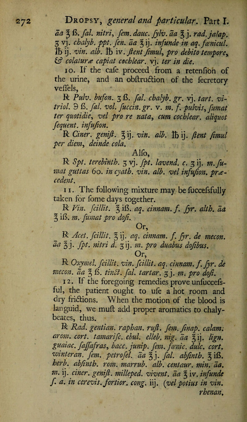 aa ^ (5. faL nitri^ fern. dauc. fylv, da ^ j. rad. jalap, 5 vj. chalyb. ppt. fen. da infunde in aq.foenicul. ttij. vin. alb. lb iv.Jtent Jimul^ pro debit0 temporey colatura capiat cochlear, vj, ter in die. 10. It' the cafe proceed from a retenfibh of the urine, and an obflrudlion of the fecretory velfels,. R Pulv. bufon. fal. chalyb. gr. vj. tart, vi¬ triol. 9 B. fal. vol. fuccin.gr. v, m. f. pulvis.^ fumat ter quotidie., vel pro re natay cum cochlear, aliquot fequent. infufion. R Ciner. genift. ^ij. vin. alb. Ibij. (lent ftmul per dienty deinde cola, Alfo, R Spt. terebinth. fpt, lavend. c. gij. m.fu- mat guttas 60. in cyath. vin. alb. vel infufion, pr^^ cedent, 11. The following mixture may be fuccefsfully taken for fome days together. R Vin. fcillit. § iB. aq. cinnam. f. fyr, alth, da ^ iB. m.-fumat pro dofi. Or, R Acet. fcillit. J ij. aq. cinnam. f. fyr. de mecon. da^]. fpt. nitri d. ^ij. m. pro diiabus dofibus. Or, R Oxymel. fcillit. vin. fcillit. aq. cinnam. f. fyr. de mecon. da ^ B. tindt. fal. tartar. 5 j. m. pro dofi. 12. If the foregoing remedies prove unfuccefs- ful, the patient ought to ufe a hot room and dry fridlions. When the motion of the blood is languid, we mull add proper aromatics to chaly- beates, thus. R Rad. gentian, raphan. ruft. fern./map. calam: aroin. cort. tamarifc. ebul. elleb. nig. da §ij. lign. guaiac. faJfafraSy bacc. junip. fern, fcenic. dulc, cort, winter an. fern, petrofel. da ^]. fal. abfinth. g iB. herb, abfinth. rom. marrub. alb. centaur, min. da, m. ij. ciner. genifi. milleped. vivent. da § iv. infunde f a. in cerevis. fortior, cong, iij. (vel potius in vin, rhenan.