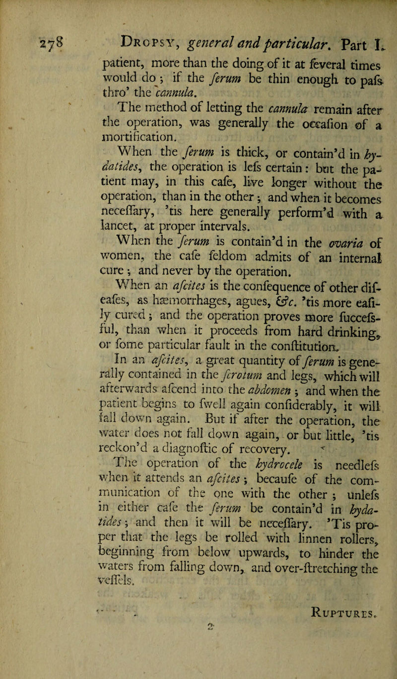 patient, more than the doing of it at feveral times would do •, if the ferum be thin enough to pafs thro’ the cannula. The method of letting the cannula remain after tlie operation, was generally the occafion of a mortification. \¥hen the ferum is thick, or contain’d in hy- datides^ the operation is lefs certain: but the pa¬ tient may, in this cafe, live longer without the operation, than in the other •, and when it becomes neceffary, ’tis here generally perform’d with a iancet, at proper intervals. When the ferum is contain’d in the cmaria of women, the cafe feldom admits of an internal cure *, and never by the operation. When an afcites is the confequence of other dif- eafes, as hemorrhages, agues, ^c, ’tis more eafi- ly cured; and the operation proves more fuccels- ful, than when it proceeds from hard drinkings or fome particular fault in the conflitutiort In an afdtes^ a great quantity of ferum is gene¬ rally contained in the for0turn and legs, which will afterwards alcend into the abdomen ; and when the patient begins to fwell again confiderably, it will fall down again. But if after the operation, the v/ater does not fall down again, or but little, ’tis reckon’d a diagnoftic of recovery. ^ Tiie operation of the hydrocele is needlefs when it attends an afcites ; becaufe of the com¬ munication of the one with the other ; unlefs in either cafe the ferum be contain’d in hyda- tides; and then it will be neceffary. ’Tis pro¬ per that the legs be rolled with linnen rollers, beginning from below upwards, to hinder the waters from falling down,, and over-ftretching the vcffels. Ruptures.