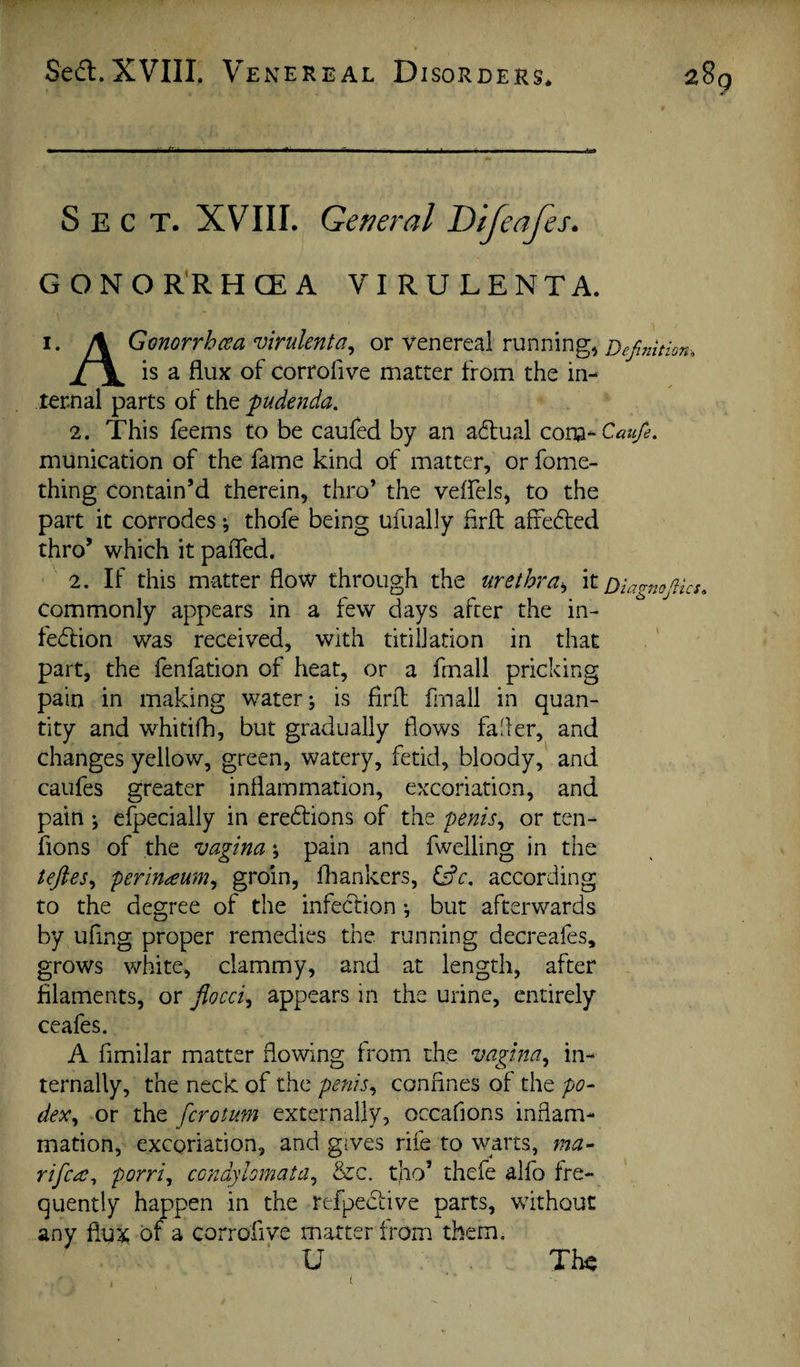 on-. Sect. XVIII. General Difeafes. GONOR'RHCEA VI RU LENTA. I. /\ Gmorrhcsa wulenta^ or venereal running, Definiti is a flux of corrofive matter from the in¬ ternal parts of the pudenda. 2. This feems to be caufed by an adlual cona-C«;^. munication of the fame kind of matter, or fome- thing contain’d therein, thro’ the veifels, to the part it corrodes ^ thofe being ufually firfl; affefted thro’ which it pafled. 2. If this matter flow through the urethra^ it Oia^rno^ks. Commonly appears in a few days after the in- fe<5lion was received, with titilJation in that part, the fenfation of heat, or a fmall pricking pain in making water; is firfl: frnail in quan¬ tity and whitifli, but gradually flows fafler, and changes yellow, green, watery, fetid, bloody,' and caufes greater inflammation, excoriation, and pain ; cfpecially in ere6fions of the penis^ or ten- fions of the vagina; pain and fwelling in the teftes^ perin^um^ gtoin, fhankers, according to the degree of the infection; but afterwards by uflng proper remedies the. running decreafes, grows white, clammy, and at length, after filaments, or fiocci^ appears in the urine, entirely ceafes. A fimilar matter flowing from the vagina.^ in¬ ternally, the neck of the penis^ confines of the po- dex.^ or the fcrotum externally, occafions inflam¬ mation, excoriation, and gives rife to warts, ma- rifc^^ porri^ condybmata., &c. tho’ thefe alfo fre¬ quently happen in the refpective parts, without any flu^; of a corrofive matter from them. U I The