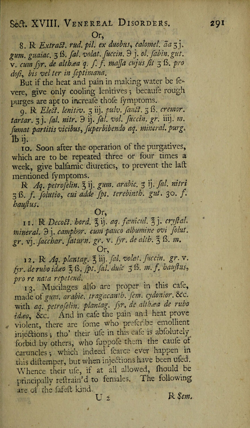 Or, 8. R Extras, rud.pil. ex duohtis^ calomel, da^j, gum. guaiac. 3 fal. volat. fuccin. 9 j. ol. fahin. gut. V. cum fyr. de alth^a f. f. mqjjd cujus fit 3 £. pro dofi., his vel ter in feptimana. But if the heat and pain in making water be fe^ vere, give only cooling lenitives •, becaule rough purges are apt to increafe thofe fymptoms. 9. R Eledi. lenitiv. 3 iij. piilv.fandt. 3B. cremor. tartar. 3]. fal. nitr. 9 voL fuccin. gr. iiij. m. fumat partitis vicibus^ fuperbibendo ati. mineral, purg, Iby. TO. Soon after the operation of the purgatives, which are to be repeated three or four times a week, give balfamic diuretics, to prevent the lad mentioned fymptoms. R Aq^. petrofelin. % ij. gum. arahic. 3 \]. fal. nitri 3B. /. folutio., cui adde fpt. terebinth, gut. 30. f haujlus. Or, 11. R Becobl. hord. aq. famicul. |j. cryftal mineral. 9 ]. camphor, cum pauco albumine ovi folut. gr. vj. facchar. faturn. gr, v. fyr. de alth. 5 1^. m. Or, 12. R plantag. § iij. fd. volat. fuccin. gr. v. fyr. derubo id^o § B. fpt. fal. duic 3 f haujius^ pro re nata repetend. 13. Mucilages alio are proper in this cafe, oigum. arabic, tragacanth. fern, cyaonlor.^c. with aq. petrofelin. plantag. fyr. de altb^a de rubo id^eo^ &:c. And in cafe the pain and heat prove violent, there are fome who prefekbe emollient injeblions ♦, tho’ their life in this cafe is abfolutely forbid by others, who fuppofe them the caufe of caruncles ♦, which indeed fcarce ever nappen in tr.is dillemper, but when injeflions have been ilfed. Vfhence their life, if at all allowed, fliould be principally reftrain’d to females. The following, are of the fafeft kind. ‘ . U 2 Jkoem.