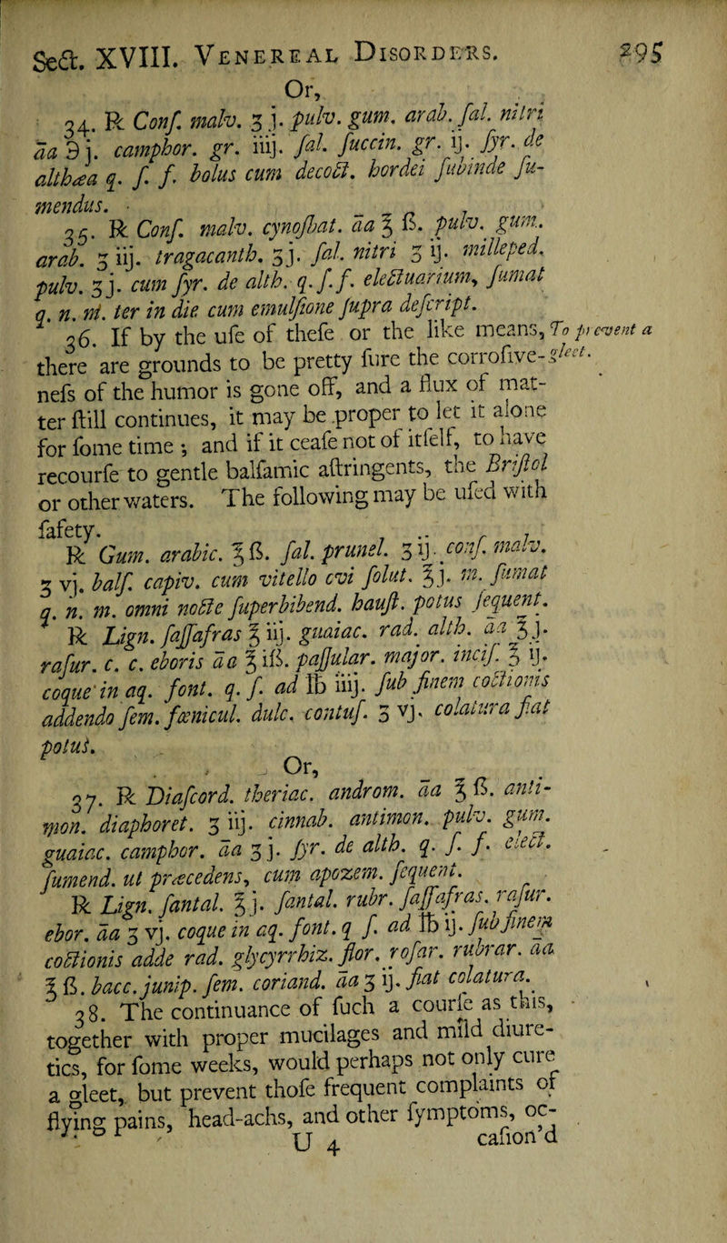 Or, 04. R Cm/, mah. 3pulv. gum. ardb. /al. mlri aa 3 i. camphor, gr. iiij. fal fuccin. gr.\]. fyr. c-c althc£a /• f’ deco^i, hordei fut^tnde Ju- JflCJtdHS m Qc, R Conf, mah, cynofiat. aa § (5. pulv,^ gum. arah. 5 iij. tragacanth, s j. fal. nitn 3 ij. millepede pulv. 5j. cum fyr. de alth. q^.ff. ekdiuarmn., fumat q n ni. ter in die cum emuljione jupra defeript. 26, If by the ufe of thefe or the like pn<vent a there are grounds to be pretty fure the coriofive-.?^^^^- ^ nefs of the humor is gone off, and a flux of mat¬ ter ftill continues, it may be proper to let it alone for fome time •, and if it ceafe not ot itfelf, to nave recourfe to gentle balfamic aftringents, the or other waters. The following may be ufed with fafety. , .. ^ . R Gum. arabic.%^. fal. prunel. y^\]. conf. ma.v. 2 vi. half capiv. cum vitello evi folut. %]. m. fumat q. n. m. omni nodie fuperhibend. haufi. potus fequenL R Lign. faffafrasl'ii]. guaiac. rad.^aUh. aa^]. rafur. c. c. ehoris a a § ifl. pafjular. major, incif 5 ij. coque'in aq. font. q. f ad Ib iiij. fub finem codiioms addenda fern, fmicul dulc. contuf colaiurafat poluS. : . , Or, 37. R Diafeord. theriac. androm. da ^(5. anh- mon. diaphoret. clnnab. antimon. puh. gunu guaiac. camphor, aa y,]. Jyr. de alth^ q. J. j. ^^i-cc . fumend. ut pr^cedens, cum apozem. fequent. R Lign.fantal. %], fantal. ruhr. faffafras rafur. ehor. da coque in aq. font, q f Tb ij. fubjinern codiionis adde rad. glycyrrhiz.flor. rofar. ruorar. aa 5 fl. hacc.junlp. fern, coriand. aay,\]. fiat colatura 38. The continuance of fuch a courle as tnis, together with proper mucilages and mild diure¬ tics, for fome weeks, would perhaps not only cure a orleet,. but prevent thofe frequent complaints or flying pains, head-achs, and other fymptbms, oc- ^ ^ ^ ^ U ^ cafion d