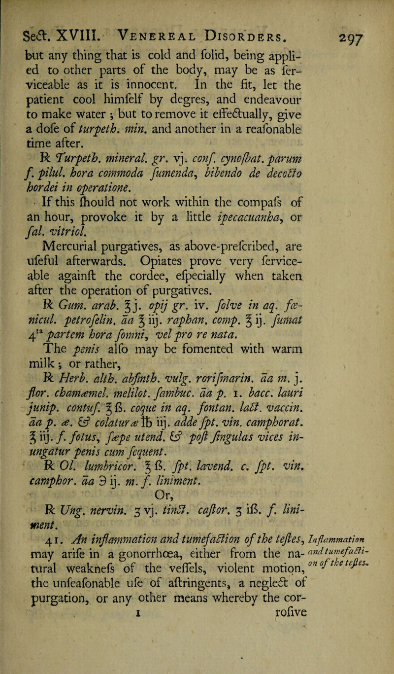 but any thing that is cold and folid, being appli¬ ed to other parts of the body, may be as fer- viceable as it is innocent. In the fit, let the patient cool himfelf by degres, and endeavour to make water *, but to remove it effedtually, give a dofe of turpth. min, and another in a reafonable time after. R Turpeth. mineral, gr. vj. conf. cynofhat, parum f, pilul, hora commoda fumenda^ bihendo de decobio hordei in operatione. If this fhould not work within the compafs of an hour, provoke it by a little ipecacuanha^ or fal. vitriol. Mercurial purgatives, as above-prefcribed, are ufeful afterwards. Opiates prove very fervice- able againfl; the cordee, efpecially when taken after the operation of purgatives. R Gum. arab. ^ j. opij gr. iv. folve in aq. fee- nicul. petrofelin, da J iij. raphan, comp. § ij. fumat 4'^ partem hora formi.^ vel pro re nata. The penis alfo may be fomented with warm milk; or rather, R Herb. alth. abfmth. vulg. rorifmarin. da m.]. flor. cham^mel. melilot. fambuc, da p. i. bacc. lauri jump, contuf. § B. coque in aq. fontan. ladl. vaccin, da p. iS colatuYae^ iij. adde fpt. vin. camphor at, % iij. /• fotus., f^pe utend. pofi ftngulas vices in- ungatur penis cum fequent. R 01. lumhricor. ^ (5. fpt. lavend. c. fpt. vin, camphor, da 9 ij. m. f. liniment. Or, R Ung. nervin. 3 vj. tindf. caftor, 5 il5. f. lini¬ ment. 41. An inflammation and tumefadlion of the tefles^ Inflammation may arife in a gonorrhoea, either from the na- andtumefaBi- tural weaknefs of the veflels, violent motion, the unfeafonable ufe of aftringents, a negleft of purgation, or any other means whereby the cor- I rofive