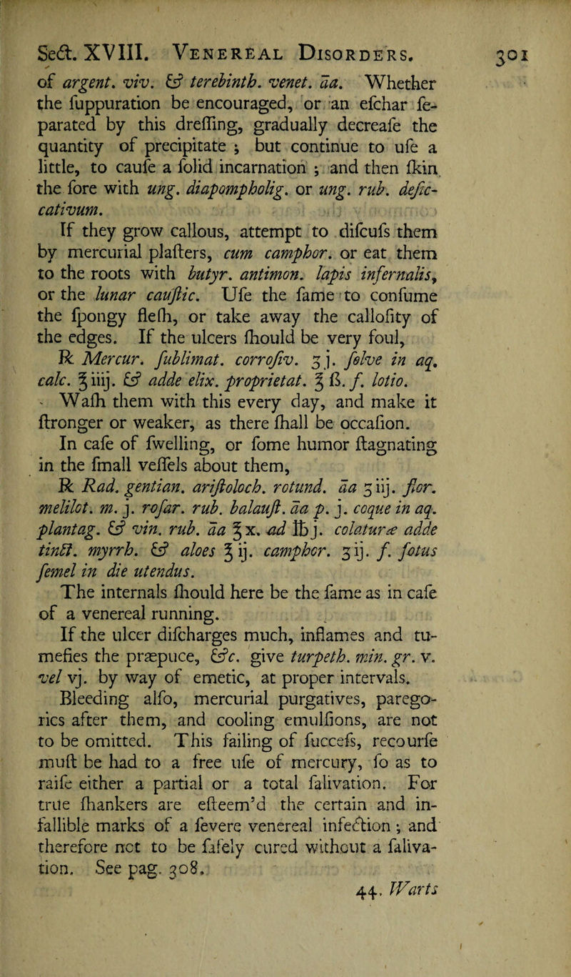 of argent, viv. ^ terebinth, venet. aa. Whether the fuppuration be encouraged, or -an efchar fe- parated by this dreffing, gradually decreafe the quantity of precipitate ; but continue to ufe a little, to caufe a folid incarnation ; and then fkin, the fore with ung, diapompholig. or mg. rub. deftc- cativum. If they grow callous, attempt to difcufs them by mercurial plafters, cum camphor, or eat them to the roots with hutyr. aniimon. lapis infernaliSy or the lunar cauftic. Ufe the fame 'to confume the fpongy fleOi, or take away the callofity of the edges. If the ulcers fhould be very foul, R Mercur, fublimat. corrofiv. 5 j. felve in aq, calc. ^iiij. fs? adde elix. proprietat. §1^./. lotio. - Walh them with this every day, and make it ftronger or weaker, as there fhall be occafion. In cale of fwelling, or fome humor flagnating in the fmall veflels about them, R Rad. gentian, ariftoloch. rotund, da ^iij. flor. melilot. m. j. rofar. rub. balauft. da p. j. coque in aq. plantag. vin. rub. da ad Sy]. colaturce adde tindl. myrrh. & aloes Jij. camphor, ^ij. /. fotus femel in die utendus. The internals fliould here be the fame as in cafe of a venereal running. If the ulcer difcharges much, inflames and tu¬ mefies the praepuce, ^c. give turpeth. min. gr. v. vel yj. by way of emetic, at proper intervals. Bleeding alfo, mercurial purgatives, parego¬ rics after them, and cooling emulfions, are not to be omitted. This failing of fuccefs, recourfe mufl: be had to a free ufe of mercury, fo as to raife either a partial or a total falivation. For trite fliankers are efleem’d the certain and in¬ fallible marks of a fevere venereal infedlion ; and therefore net to be fafely cured without a faliva¬ tion. See pag. 308, 44. Warts 301 /