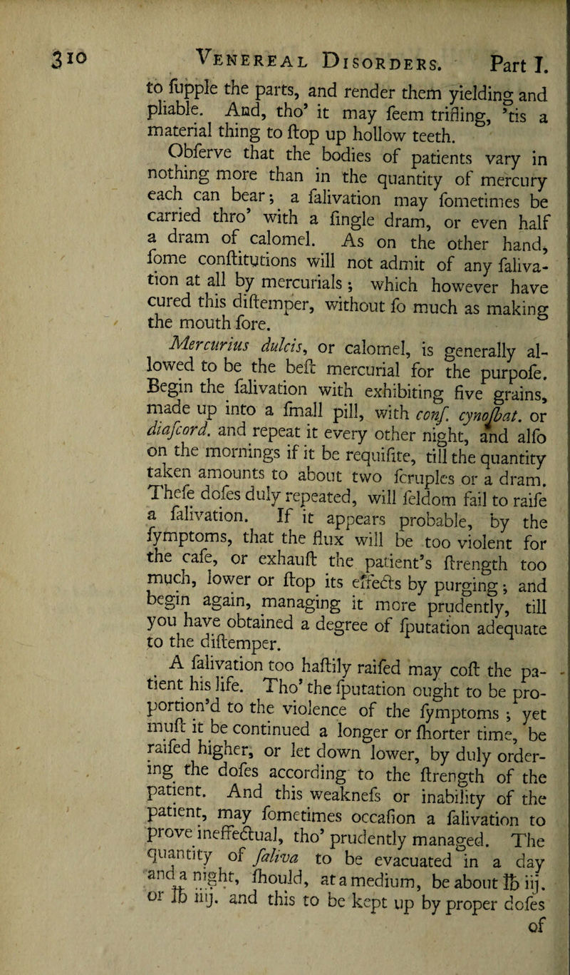 to fupple the parts, and render them yielding and pliable. And, tho’ it may feem trifling, ’tis a material thing to flop up hollow teeth. OlDferve that the bodies of patients vary in nothing more than in the quantity of mercury each can bear; a falivation may fometimes be carried thro’ with a fingle dram^, or even half a dram of calomel. As on the other hand, fome conftitutions will not admit of any faliva- tion at all by mercurials; which however have cured this diftemper, without fo much as making ' the mouth fore. Adevcurius dulcis^ or calomel, is generally al¬ lowed to be the beft mercurial for the purpole. Begin the falivation with exhibiting five grains, made up into a fmall pill, with conf. cynofbat. or diafcord. and repeat it every other night, and alfo on the mornings if it be requihte, till the quantity taken amounts to about two fcruplcs or a dram, Thefe doles duly repeated, will leldom fail to raile a falivation. If it appears probable, by the fymptoms, that the flux will be too violent for the cafe, or exhauft the patient’s llrength too much, lower or flop its effedls by purging; and begin again, managing it more prudently, till you have obtained a degree of Iputation adequate to the diftemper. A falivation too haftily railed may colt the pa¬ tient his life. Tho’ the Iputation ought to be pro¬ portion d to the violence of the lymptoms ; yet ^ longer or Ihorter time, be railed higher, or let down lower, by duly order¬ ing the dofes according to the llrength of the patient. And this weaknefs or inability of the patient, may fometimes occalion a falivation to prove ineffedlual, tho’prudently managed. The quantity of faliva to be evacuated in a day Ihould, at a medium, be about lb iij. 01 Id iiij. and this to be kept up by proper dofes of