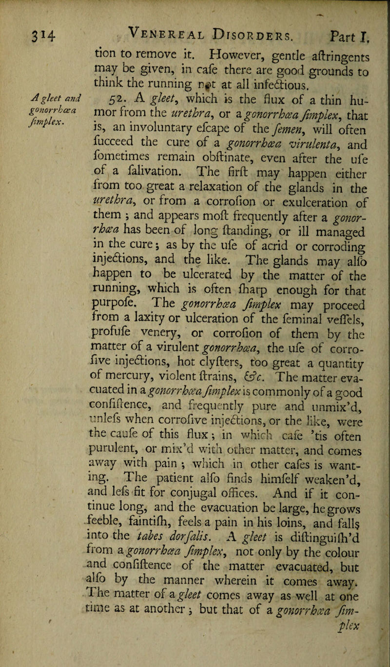 SH A gleet and gonorrhcea /implex. Ve NEREAL DrsoRDERs. Part I, tion to remove it. However, gentle aftringents may be given, in cafe there are good grounds to think the running nft at all infeddious. 52. A gleets which is the flux of a thin hu¬ mor from the urethra.^ or a gonorrhcea fimplex.^ that is, an involuntary efcape of the femen., will often fucceed the cure of a gonorrhoea virulenta., and fometimes remain obftinate, even after the ufe of a falivation. The firft may happen either from too great a relaxation of the glands in the iirethra^ or from a corrofion or exulceration of them ; and appears mofl: frequently after a gonor¬ rhcea has been of long flanding, or ill managed in^ the cure; as by the ufe of acrid or corrodmg injedlions, and the like. The glands may alfb happen to be ulcerated by the matter of the running, which is often fharp enough for that purpofe. The gonorrhcea Jirnplex may proceed from a laxity or ulceration of the feminal vefTels, profufe venery, or corrofion of them by the matter of a virulent gonorrhoea.^ the ufe of corro- five injedlions, hot clyfters, too great a quantity of mercury, violent ftrains, The matter eva¬ cuated in ^gonorrhoea ftmplex is commonly of a good confiftence, and frequently pure and unmix’d, iinlefs when corrofive injedtions, or the like, were the caufe of this flux; in which cafe ’tis often purulent, or mix’d with other matter, and comes away with pain •, which in other cafes is want¬ ing. The patient alfo finds himfelf weaken’d, and lefs fit for conjugal offices. And if it con¬ tinue long, and the evacuation be large, he grows feeble, faintiffi, feels a pain in his loins, and fall? into the tabes dor falls. A gleet is diftinguifh’d from a gonorrhcea fmpleXy not only by the colour and confiftence of the matter evacuated, but alfo by the manner wherein it comes away. The matter of z gleet comes away as well at one time as at another j but that of a gonori'hoca /im¬ plex