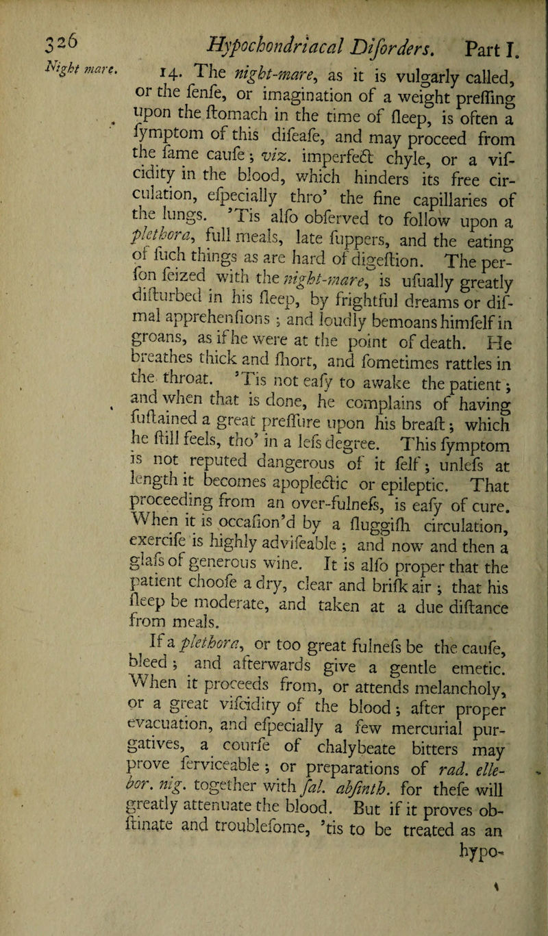 14. The night-mare^ as it is vulgarly called, or the fenie, or imagination of a weight prefling ^ upon the ftomach in the time of fleep, is often a fymptom of this difeafe, and may proceed from the fame caiile; vix. imperfe£l: chyle, or a vif- cidity in the blood, which hinders its free cir¬ culation, efpecially thro’ the fine capillaries of thv^ lungs. Xis alio oblerved to follow upon a plethora^ full meals, late fuppers, and the eating ot Inch things as are hard of digefiion. The per- fon feized ^ with the night-mare^ is ufually greatly diftuibed in his fleep, by frightlul dreams or dif- mal apprehenfions ^ and loudly bemoans himfelf in groans, as if he were at the point of death. He bieathes thick and fliort, and fometimes rattles in the throat. 7. is not eafy to awake the patient; ^ and when that is done, he complains of having fufiained a great prelTure upon his breafl:; which he flill feels, tho in a lefs degree. This fymptom is not reputed dangerous of it felf; unlefs at length it becomes apopledlic or epileptic. That piOceeding from an over-fulnefs, is eafy of cure. When it is occaiion’d by a fluggifh circulation, exercife is highly adviieable ; and now and then a glais of generous wine. It is alfo proper that the patient choofe a dry, clear and brifk air ; that his fleep be moderate, and taken at a due diftance from meals. If a plethora^^ or too great fulnefs be the caufe, bleed; and afterwards give a gentle emetic. When it proceeds from, or attends melancholy, or a great vifcidity of the blood; after proper evacuation, and efpecially a few mercurial pur¬ gatives, a courfe of chalybeate bitters may prove^ ferviceable ; or preparations of rad. elle- bor. mg. together with fal. ahjinth. for thefe will greatly attenuate the blood. But if it proves ob- ftinate and troublefome, ’tis to be treated as an hypo-