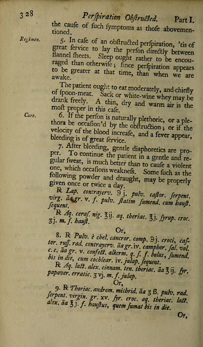 Regimen. Cure, Per/plration ObJlruBed. Parti. rioneT^^ lymptoms as thofe abovemen- ereat ferv£ f T ofaftrufted perfpiration, ’tis of “> “ TZl The patient ought to eat moderately, and chiefly “'I moll proper in this cafe. ^ ™ thrfn. pe'’f°n is naturally plethoric, or a ple- ^ocity Sod Dleecling is of great lervice. * oer^' diaphoretics are pro- -ukr fJear ^ u^u * ^ and re- «xii ’ • occafions weaknels. Some fuch as the following powder and draught, may be pro^rly given once or twice a day. P P 7 Sr 7- /^W fequent^ ' ' fumend. cum hauft. Zttfl. ' Or, tor'r^ L7' ^ 3j- caf. _J/. ad. contrayerv. aagr.'w. camphor, fal vol c aagr. y. confea. alkerm. q. f. f. bolus Jfmemd K ^q. laa. alex. cmnam. ten. theriac. da \ ii hr papaver. erratic. 3 yj.3 U- Jyr, ferlm.^tZT' 3 C. puh. rad. ex. aa J j. f. hauftus, quern Jumat bis in die. Or,