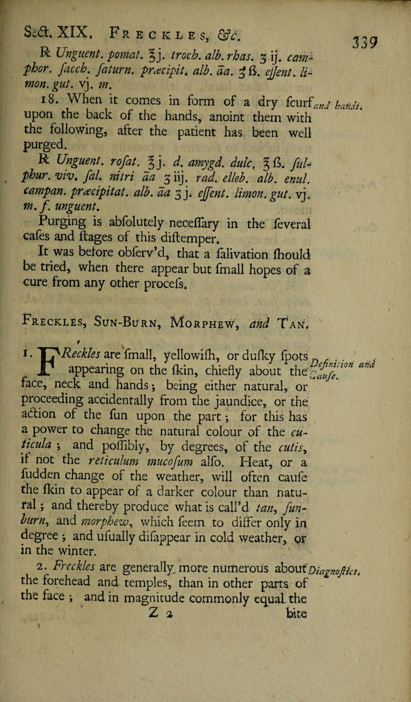 Seft. XIX. Freckles, &c, R Unguent, pomat. troch. alb. rhas. 3 ij. phor. facch. faturn. pracipit, alb. aa. ^ 13. ejjent. li- mon.gut. vj. m, 18. When it comes in form of a dry (cm^and hamh upon the back of the hands, anoint them with the following, after the patient has been well purged. R Unguent, rofat. %]. d. amygd. dulc, §13. fuU phur.viv, fal. nitri da ^iij, rad. elleh. alb. enul. campan. pTcecipitat. alb. aa ejjent. Ihnon.gut. vj. w. f. unguent. Purging is abfolutely necellary in the leveral cafes and ftages of this diftempen It was before oblerv’d, that a lalivation Ihould be tried, when there appear but fmall hopes of a cure from any other procefs. Freckles, Sun-Burn, Morphew, and Tan, * * ate fmall, yellowifli, or dulky fpots r, ... . ..., X/ appearing on the Ikin, chiefly about face, neck and hands; being either natural, or proceeding accidentally from the jaundice, or the adlion of the fun upon the part •, for this has a power to change the natural colour of the cu- ticula ; and poffibly, by degrees, of the cutis.^ if not the reticulum mucofum alfo. Heat, or a fudden change of the weather, will often caufe the flcin to appear of a darker colour than natu¬ ral ; and thereby produce what is call’d tan^ fun- burn., and morphew., which feem to differ only in degree ; and ufually difappear in cold weather, pf in the winter. 2. Freckles are generally, more numerous ^houtoiagnofiks^ the forehead and temples, than in other parts of the face ^ and in magnitude commonly equal the Z 2 bi te