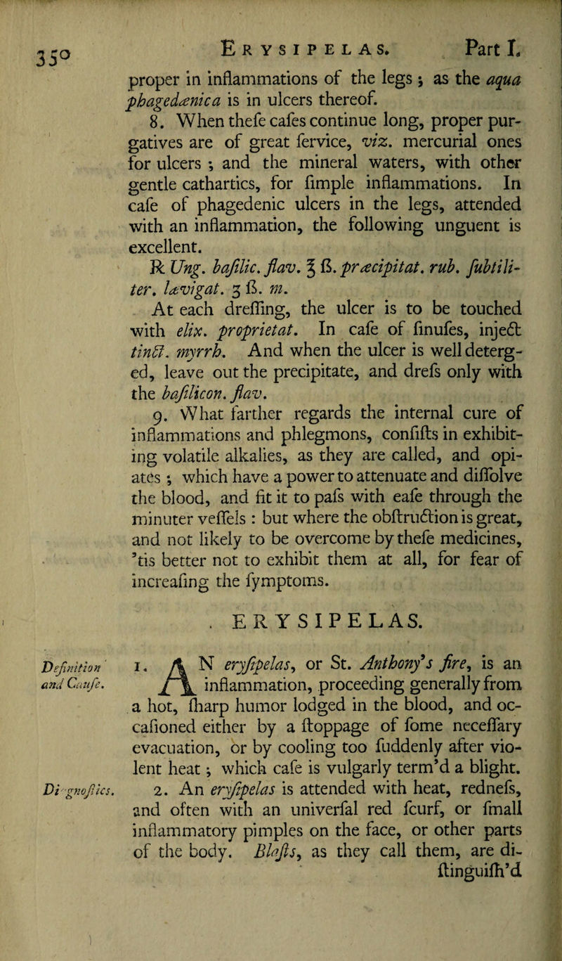 35^ Erysipelas. Part L proper in inflammations of the legs j as the aqua ■phagedanka is in ulcers thereof. 8. When thefe cafes continue long, proper pur¬ gatives are of great fervice, viz. mercurial ones for ulcers ; and the mineral waters, with other gentle cathartics, for fimple inflammations. In cafe of phagedenic ulcers in the legs, attended with an inflammation, the following unguent is excellent. R Ung. bafilic. flav. ^ pracipitat. rub. fubtilk ter. la^vigat. 3 1^. m. At each drefTing, the ulcer is to be touched with elix. proprietat. In cafe of finufes, inje6t tM. myrrh. And when the ulcer is well deterg¬ ed, leave out the precipitate, and drefs only with the bafilicon. flav. 9, What farther regards the internal cure of inflammations and phlegmons, confifts in exhibit¬ ing volatile alkalies, as they are called, and opi¬ ates ; which have a power to attenuate and dilTolve the blood, and fit it to pafs with eafe through the minuter vefTels : but where the obftrudlion is great, and not likely to be overcome by thefe medicines, ’tis better not to exhibit them at all, for fear of increafing the fymptoms. . ERYSIPELAS. Definition ^ • A ^ eryflpelas., or St. Anthony*s fire^ is an and Cuiife. inflammation, proceeding generally from a hot, fliarp humor lodged in the blood, and oc- cafioned either by a ftoppage of fome ncceffary evacuation, or by cooling too fuddenly after vio¬ lent heat; which cafe is vulgarly term’d a blight. Di gnofks. 2. An eryflpelas is attended with heat, rednefs, and often with an univerfal red fcurf, or fmall inflammatory pimples on the face, or other parts of the body. as they call them, are di- Ilinguifh’d