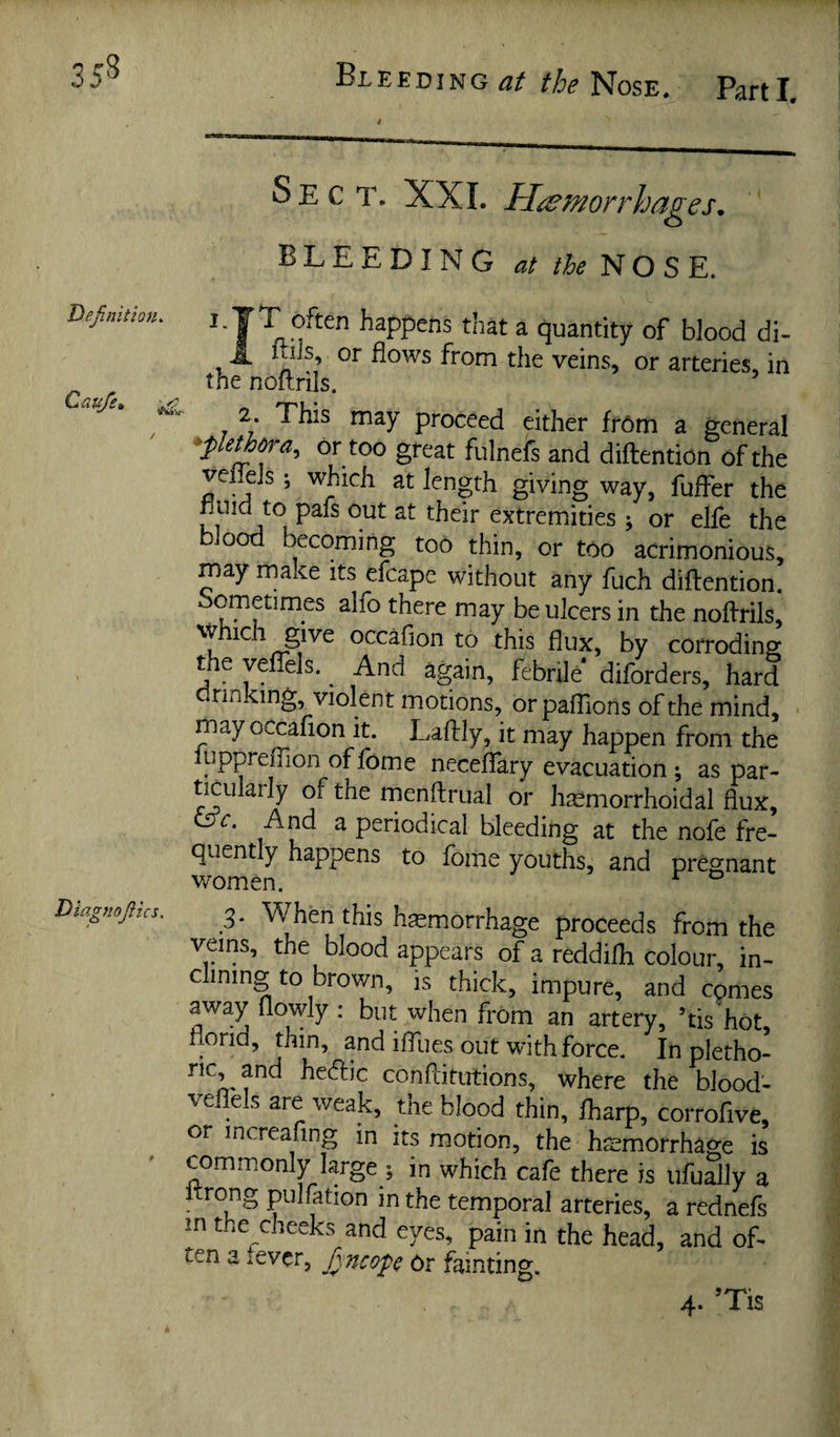 35^ Deftnitlon. Cauje, Diagnojltcs. Sect. XXI. Hemorrhages, BLEEDING at the NOSE. T often happens that a quantity of blood di- _ mis, or flows from the veins, or arteries, in the noitrils. 2. This may proceed either fr6m a general ^plethora, or too great fulnefs and diftention of the veffeJs; which at length giving way, fuffer the extremities ; or elfe the blood becoming too thin, or too acrimonious, may make its efcape without any fuch diflention. Sometimes alfo there may be ulcers in the noflrils, which give occafion to this flux, by corroding the yeffels. ^ And again, febrile* diforders, hard drinking, violent motions, orpafllons of the mind, may occafion it. Laflly, it may happen from the luppreflion of fome neceffary evacuation ; as par¬ ticularly of the rnenflrual or lijemorrhoidal flux, <3c. And a periodical bleeding at the nofe fre¬ quently happens to fome youths, and pregnant women. ^ ° 3. When this haemorrhage proceeds from the veins, the blood appears of a reddifli colour, in¬ clining to brown, is thick, impure, and comes away flowly: but when from an artery, ’tis'hot, florid, thin, and ifllies out with force. In pletho- ric, and heftic conflitutions, where the blood- veflels are weak, the blood thin, fliarp, corrofive, or increafing in its motion, the hemorrhage is commonly large ; in which cafe there is ufually a nrong pulfation m the temporal arteries, a rednefs in the cheeks and eyes, pain in the head, and of¬ ten a tever, fsneope 6r fainting.