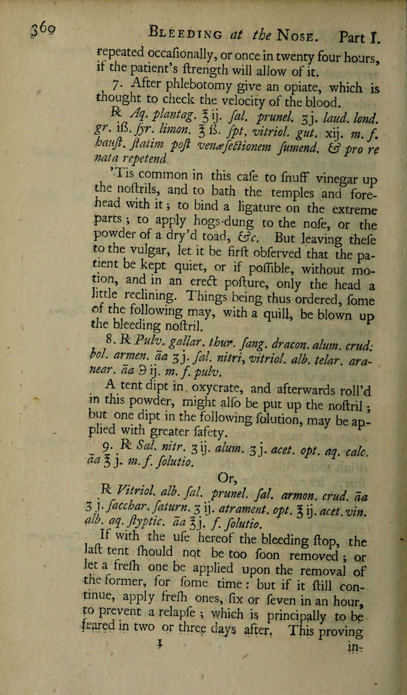 repeated occafionally, or once in twenty four hours if the patient s ftrength will allow of it. 7. After phlebotomy give an opiate, which is thought to check the velocity of the blood. R yfy. flantag. § ij. fal, prunel, jj. laud. lend, gr. limon. gfi. fpt, vitriol, gut. xij. m. f. hauji. Jiatim pojt venodfe^ionem fumend, pro re nata repetend. ’Tis common in this cafe to fnuff vinegar up the noflrils, and to bath the temples and fore¬ head with it; to bind a ligature on the extreme parts; to apply hogs-dung to the nofe, or the powder of a dry d toad, ^c. But leaving thefe to the vulgar, let it be obferved that the pa¬ tient be kept quiet, or if polTible, without mo- tion, and in an ered pofture, only the head a little reclining. Things being thus ordered, fome ot the following may, with a quill, be blown up the bleeding noftril. ^ 8. R Puh. gallar, thur, fang, dr aeon, alum, crud: t>ol, armen, aa 5 j. fal nitri, vitriol alb. telar. ara- near, da'di], m.f puh. ^ A tent dipt in. oxycrate, and afterwards roll’d in this powder, might alfo be put up the noftril • but one dipt in the following folution, may be ap¬ plied with greater fafety. ^ _ 9. R Sal. nitr. gij. alum. sj. acet. opt. aq. calc, m.f folutio. Or, R Vitriol, alb. fal. prunel. fal. armon. crud. da Zfjacchar.faturn. 3 ij. atrament. opt. %u.acet.vin. alb. aq. Jlyptic. da f^ folutio. If with the ufe hereof the bleeding flop, the laft tent fhould nqt be too foon removed ; pr let a frelh one be applied upon the removal of the former, for fome time: but if it ftill con¬ tinue, apply frelh ones, fix or feven in an hour, p prevent a relapfe ; which is principally to be feared in two or three days after, This proving ^ in-