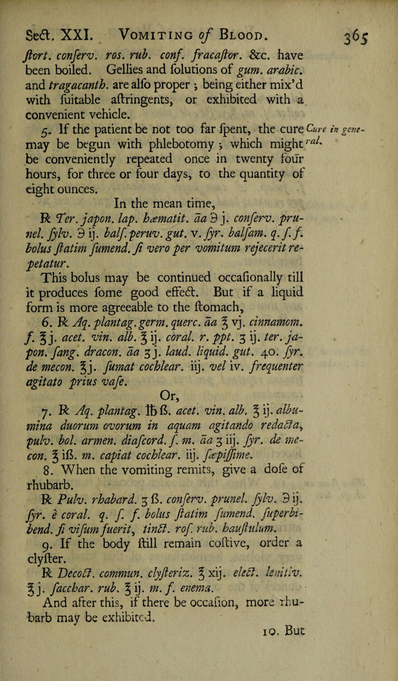 Sedl. XXL Vomiting of Blood. ftort, conferv. ros, rub, conf, fracaftor. See, have been boiled. Gellies and folutions of gum, arahic, and tragacanth, are alfo proper *, being either mix’d with fuitable aftringents, or exhibited with a convenient vehicle. 5. If the patient be not too far fpent, the cure Cure may be begun with phlebotomy ; which might be conveniently repeated once in twenty four hours, for three or four days, to the quantity of eight ounces. In the mean time, R Ter. japon, lap, h^matit, aad ], conferv. pru- ml. fylv. 3 ij. half peruv. gut. v.fyr. halfam. q.ff- bolus flatim fumend. fi vero per vomitum rejeceritre- petatur. This bolus may be continued occafionally till it produces fome good effedt. But if a liquid form is more agreeable to the ftomach, 6. R Aq^. plantag.germ, querc. da J vj. cinnamom, f,%]. acet. vin. alb. §ij. coral, r.ppt. 3 ij. ter. ja- pon. fang, dr aeon, da laud, liquid, gut. 40. fyr. de mecon. ^j. fumat cochlear, iij. vel iv. frequenter agitato prius vafe. 7. R Aq. plantag. IbB. acet. vin. alb. § ij. alhti- mina duorum ovorum in aquam agitando redaSia., pulv. bol. armen. diafcord.f m. daiij. fyr. de me¬ con. 5 iB. m. capiat cochlear, iij. fepiffime. 8. When the vomiting remits, give a dofe of rhubarb. R Pulv. rhabard. 3 B. conferv. prunel. fylv. 3ij. fyr. e coral, q. f. f. bolus ftatim fumend. fuperbi- bend, fi vifum fuerit.^ tindl. rof rub. hauftulum. 9. If the body ftill remain coftive, order a clyfter. R Decodl. commun. clyjleriz. ^ xij. eledl. lenitiv. ^j. facchar. rub. § ij. m. f. enema. And after this, if there be occafion, more rhu¬ barb mav be exhibited. 10. But 365 in ge7ie-