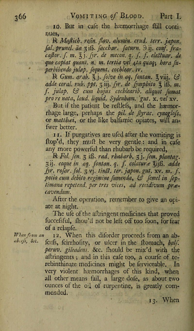 10. But in cafe the haemorrhage ftill conti¬ nues, R Maftich. refin. flav. alumin. crud. terr. japon, fal. prunel, da 3 iB. facchar. faturn. 9 ij. conf. fra- caftor. f m. %]fyr. de me con. f. /. elediuar. de quo capiat quant, n. m. tertia vel ^ta quaq\ hora fu- perhibendo julap. fequent. cochlear, iv. R Gum. arab. ^ j. fohe in aq. font an. ^viij. adde coral, rub. ppt. 3 n]. fyr. de fympbito ^ iB. m. f. julap. ^ cmn hujus cochlearib. aliquot fumat pro re nata^ laud, liquid. Sydenham, 'gut. x. vel xv. But if the patient be reftlefs, and the hsemor- rhage large, perhaps the pil. de ftyrac. cynoglofs, or matthiei., or the like balfamic opiates, will an- fwer better. 11. If purgatives are ufed after the vomiting is ftop’d, they muff be very gentle: and in cafe any more powerful than rhubarb be required, RFol. fen. 3 iB. rad. rhabarb. f]. fern, plantag. 3ij. coque in aq. font an. q. f. colatur^ §ijB. adde fyr. rofar. fol. 3 vj. tindt. ter. japon. gut. xv. m. f. potio cum debito regimine fumenda., femel in fep- timana repetend. per tres vices^ ad recidivum pr^e- cavendum. After the operation, remember to give an opi¬ ate at night. The ufe of the aftringent medicines that proved fuccefsful, fhouhl not be left off too foon, for fear of a relapfe. When from an 12. When this difordcr proceeds from an ab- ake/s, See. feefs, fcirrliofity, or ulcer in the ffomach, half. peruv. gileadens. &c. fhould be mix’d with the aftringents *, and in this cafe too, a courfe of te- rebinthinate medicines might be ferviceable. In very violent hcemorrhages of this kind, when all other means fail, a large dofe, as about two ounces of the oil of turpentine, is greatly com¬ mended. 13. When