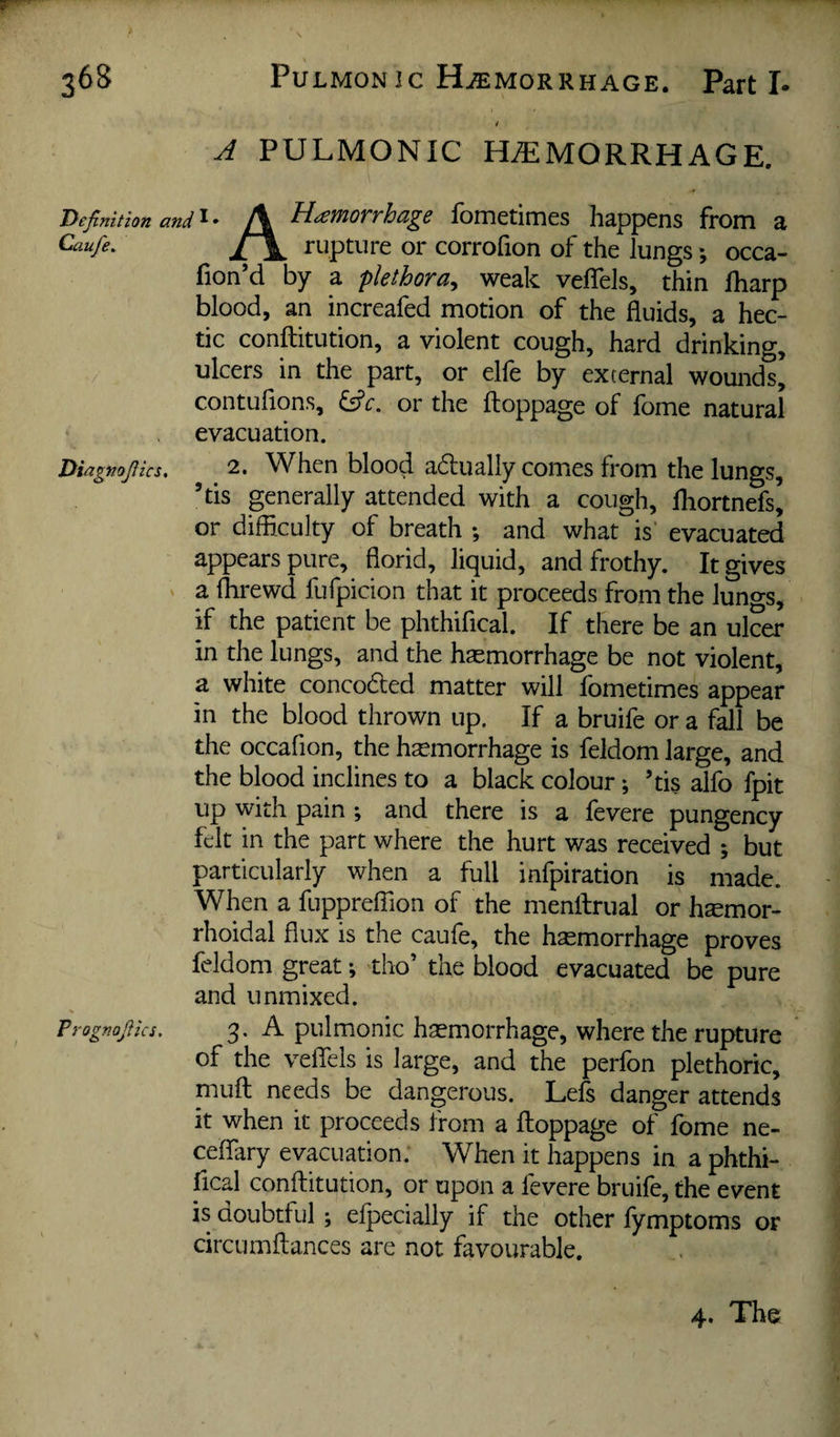 4 A PULMONIC HEMORRHAGE. Definition and\ Hemorrhage fometimes happens from a Caufe. rupture or corrofion of the lungs *, occa- fion’d by a plethora^ weak velTels, thin fharp blood, an increafed motion of the fluids, a hec¬ tic conftitution, a violent cough, hard drinking, ulcers in the part, or elfe by external wounds, contufions, or the ftoppage of fome natural evacuation. Diagtiofiics, 2. When blood adually comes from the lungs, ’tis generally attended with a cough, lliortnefs, or difflculty of breath ; and what is' evacuated appears pure, florid, liquid, and frothy. It gives a flirewd fufpicion that it proceeds from the lungs, if the patient be phthifical. If there be an ulcer in the lungs, and the haemorrhage be not violent, a white conceded matter will fometimes appear in the blood thrown up. If a bruife or a fall be the occafion, the hemorrhage is feldom large, and the blood inclines to a black colour; ’tis alfo fpit up with pain ; and there is a fevere pungency felt in the part where the hurt was received ; but particularly when a full infpiration is made. When a fupprelTion of the menftrual or hemor¬ rhoidal flux is the caufe, the hemorrhage proves feldom great; tho’ the blood evacuated be pure and unmixed. Prognofiics. 3 • A pulmonic hemorrhage, where the rupture of the velTels is large, and the perfon plethoric, mufl: needs be dangerous. Lefs danger attends it when it proceeds from a ftoppage of fome ne- ceffary evacuation. When it happens in a phthi- ftcal conftitution, or upon a fevere bruife, the event is doubtful ; elpecially if the other fymptoms or circumftances are not favourable. 4. The