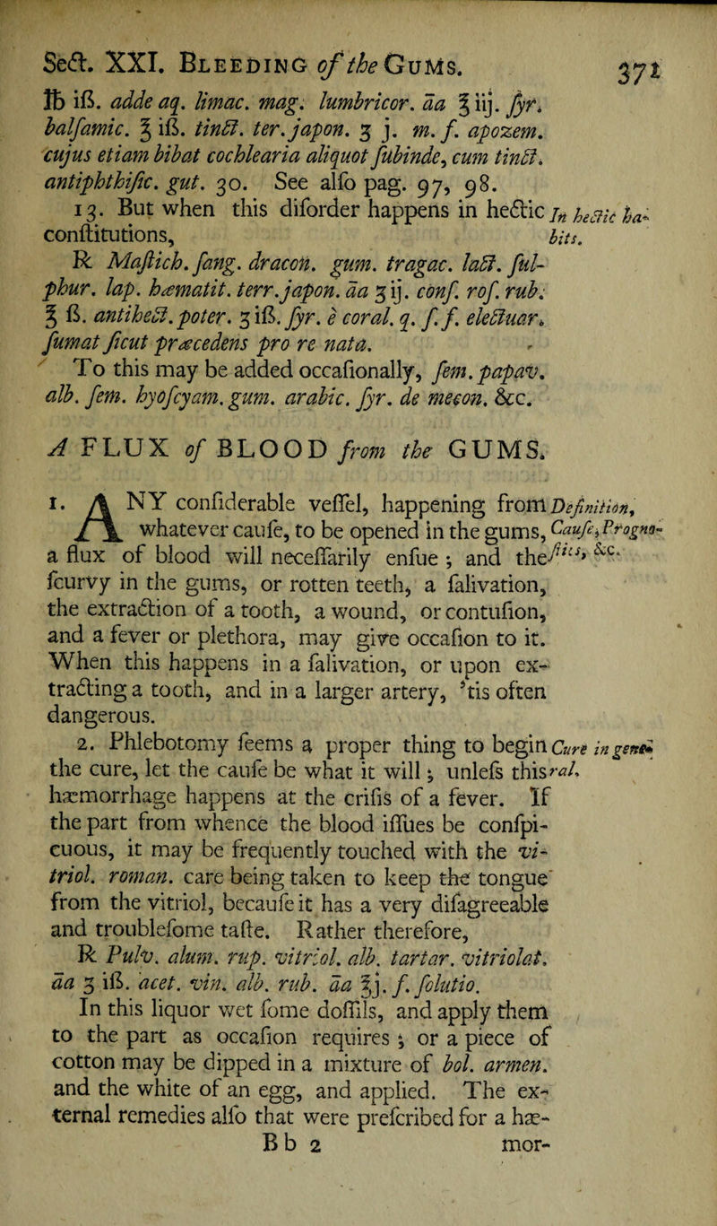 Seft. XXI. Bleeding of theGvU^, lb if^. adde aq^. limac, mag. lumbricor. da halfamic. ^ ifi. tindl. ter.japon. 3 j, m.f. apozem. cujus etiam hihat cochlearia aliquot fuhinde^ cum tindf, antiphthific. gut. 30. See alfo pag. 97, 98. 13. But when this diforder happens in hefdc /« %a- conftitutions, hits. R Maftich. fang, dr aeon. gum. tragac. ladi. fuU phur. lap. h^matit. terr.japon. da ^ij. conf. rof. rub. ^ B. antihcol.poter. ^iB. e coral, q. f. f. ekdiuar^ fumat Jicut pr^cedens pro re nata. To this may be added occafionally, fem.papav. alb. fern, hyofeyam. gum. arabic. fyr. de mecon, &c. A FLUX (?/BLOOD/m/ the GUMS* I. A NY confidcrable veflel, happening ^voirLDeJlmHon, whatever caule, to be opened in the gums, Caufe-^Ptogm-^ a flux of blood will neceflarily enfue *, and the^^^^* feurvy in the gums, or rotten teeth^ a falivation, the extradlion of a tooth, a wound, or contuflon, and a fever or plethora, may give occafion to it. When this happens in a falivation, or upon ex- tradlinga tooth, and in a larger artery, *tis often dangerous. 2. Phlebotomy feems a proper thing to begin in the cure, let the caufe be what it will *, unlefs this^W. Ivcmorrhage happens at the crifis of a fever. If the part from whence the blood ifllies be confpi- cuous, it may be frequently touched with the X’i- triol. roman, care being taken to keep the tongue* from the vitriol, becaufe it has a very difagreeable and troublefome tafle. Rather therefore, R Fuh. alum. rap. vitriol, alb, tartar, vitriolat. da 3 iB. acet. vin. alb, rub. da %]. f. folutio. In this liquor v/et fome dolTils, and apply them to the part as occafion requires *, or a piece of cotton may be dipped in a mixture of bol, armen. and the white of an egg, and applied. The ex¬ ternal remedies alfo that were preferibed for a hse- B b 2 mor-