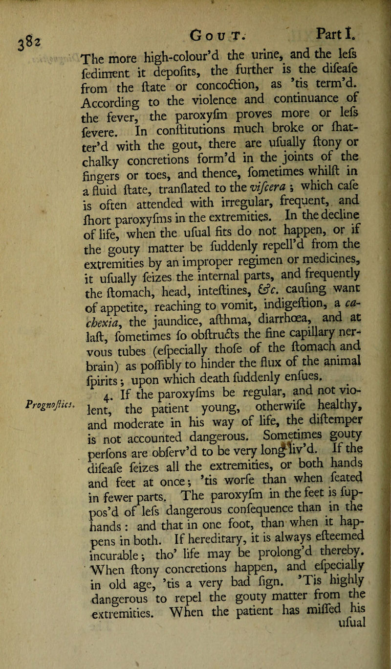 The more high-colour’d the urine, and the lefs fediment it depofits, the further is^ the difeafc from the ft ate or concocftion, as tis term d. According to the violence and continuance of the fever, the paroxyfm proves more or lefs fey ere. In conftitutions much broke or {bat¬ tered with the gout, there are uiually ftony or chalky concretions form’d in the joints of the fingers or toes, and thence, fometimes whilft in a fluid ftate, tranfiated to the vifcera ; which cafe is often attended with irregular, frequent, and ftiort paroxyfms in the extremities. In the decline of life, when the ufual fits do not happen, or if the gouty matter be fuddenly repell d frorn the extremities by an improper regimen or medicines, it ufually feizes the internal parts, and frequently theftomach, head, inteftines, caufing want of appetite, reaching to vomit, indigeftion, a ca¬ chexia^ the jaundice, afthma, diarrhoea, and at laft, fometimes fo obftrucls the fine capillary ner¬ vous tubes (efpecially thofe of the ftomach and brain) as pofiibly to hinder the flux of the animal fpirits; upon which death fuddenly enfues. 4. If the paroxyfms be regular, and not vio- Prognojiics. patient young, otherwife healthy, and moderate in his way of life, the diftemper is not accounted dangerous. Sometimes gouty perfons are obferv’d to be very lon^liv’d. If the difeafe feizes all the extremities, or both hands and feet at once; ’tis worfe than when feated in fewer parts. The paroxyfm in the feet is fup- pos’d of lefs dangerous confequcnce than in the hands : and that in one foot, than when it hap¬ pens in both. If hereditary, it is always efteemed incurable; tho’ life may be prolong d thereby. When ftony concretions happen, and efpeaally in old age, ’tis a very bad fign. Tis highly dangerous to repel the gouty matter frorn ^e extremities. When the patient has miffed his ufual