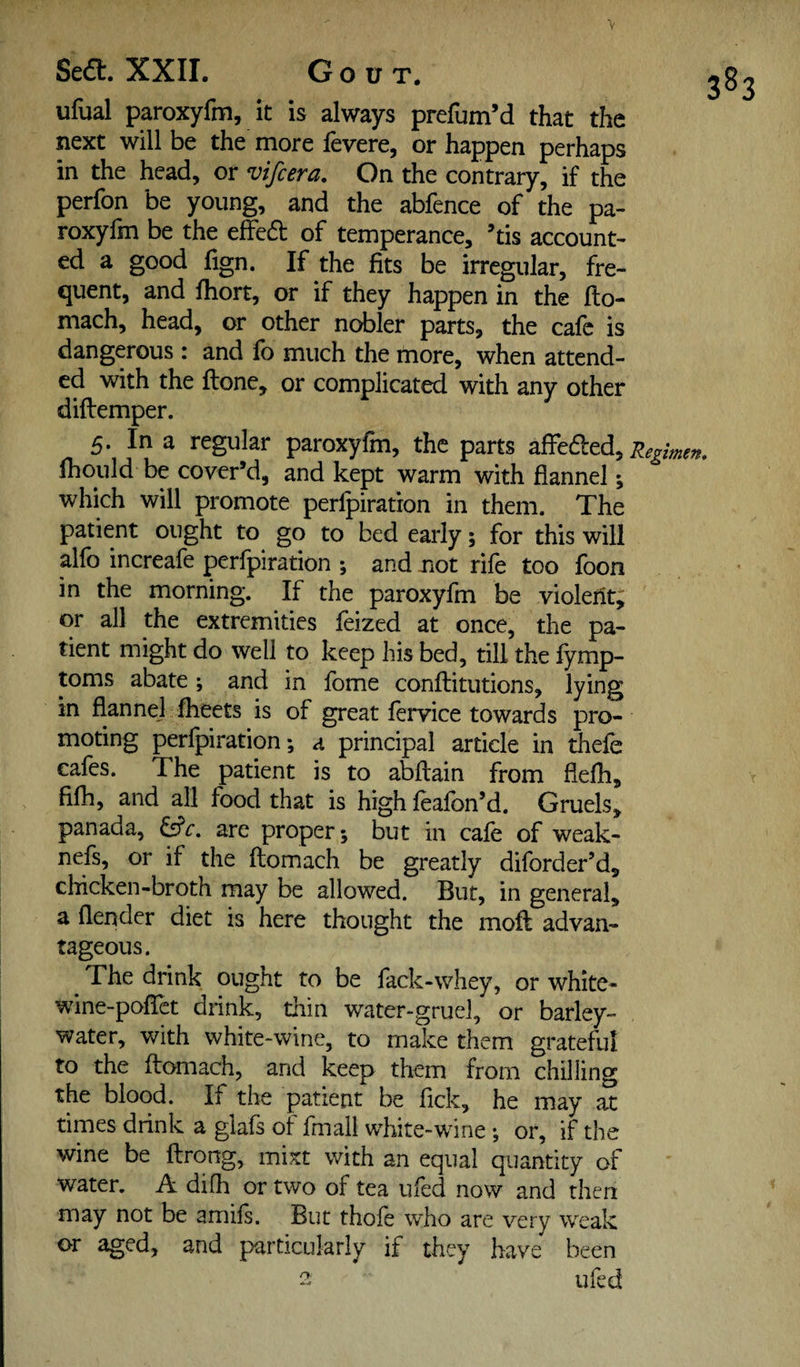 3^3 ufual paroxyfm, it is always prefum’d that the next will be the more fevere, or happen perhaps in the head, or vifcera. On the contrary, if the perfon be young, and the abfence of the pa¬ roxyfm be the effed of temperance, ’tis account¬ ed a good fign. If the fits be irregular, fre¬ quent, and fhort, or if they happen in the fto- mach, head, or other nobler parts, the cafe is dangerous : and fo much the more, when attend¬ ed with the ftone, or complicated with any other diftemper. 5. In a regular paroxyfm, the parts Regimen. Ihould be cover’d, and kept warm with flannel; which will promote perfpiration in them. The patient ought to go to bed early; for this will alfo increafe perfpiration ; and not rife too foon in the morning. If the paroxyfm be violerit,; or all the extremities feized at once, the pa¬ tient might do well to keep his bed, till the fymp- toms abate; and in fome conflitutions, lying in flannej iheets is of great fervice towards pro¬ moting perfpiration; a principal article in thefe cafes. The patient is to abftain from flefh, filh, and all food that is high feafbn’d. Gruels, panada, are proper; but in cafe of weak- nefs, or if the ftomach be greatly diforder’d, chicken-broth may be allowed. But, in general, a flender diet is here thought the moft advan¬ tageous. The drink ought to be fack-whey, or white- wine-poflet dnnk, thin water-gruel, or barley- water, with white-wine, to make them grateful to the ftomach, and keep them from chilling the blood. If the patient be Tick, he may at times drink a glafs of fmall white-wine ; or, if the wine be ftrong, mixt with an equal quantity of water. A difh or two of tea ufed now and then may not be amils. But thofe who are very w^eak or aged, and particularly if they have been 2: ufed