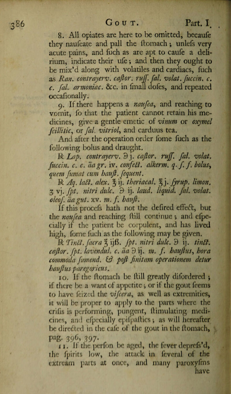 3B6 • 8. All opiates are here to be omitted, bccaufe they naufeate and pall the Itomach; iinlefs very acute pains, and fuch as are apt to caufe a deli¬ rium, indicate their ufe; and then they ought to be mix’d along with volatiles and cardiacs, fuch as Ran. contrayerv. caftor. ruff. fal. volat. fuccin. c, c. fal. armoniac. &:c. in fmall dofes, and repeated occafionally. 9. If there happens a naufea., and reaching to vomit, fo that the patient cannot retain his me¬ dicines, give a gentle emetic of vinum or oxymel fcillilic.^ or fal. vitriol., and carduus tea. And after the operation order fome fuch as the following bolus and draught. R Lap. contrayerv. 9 j. caftor. ruff. fal. volat, fuccin. c. c. aa^r. iv. confett. alkcrm. q- f f. bolus., quem fumat cum hauft. fequent. R Aq. latl. alex. ^ ij. theriacal. ^ j. fyrup. limon, 3 vj. fpt. nitri dulc. 9 ij. laud, liquid, fal. volat. cleof da gut. XV. m. f. hauft. If thi.s procefs hath not the defircd cfFe(51:, but the naufea and reaching (bll continue; and cfpe- cially if the ])atient be corpulent, and has lived high, f(jmc flich as the I’ollowing may be given. R lintl.facra ^ ijfi. fpt. nitri dulc. 9 ij. tindl. caftor. fpt. lavcndul. c. da 9 ij. m. f. hauft us, hora commoda fumend. W poft Jiriitam operationem detur hauft us paregoricus. 10. If the flomach be Hill greatly difordered ^ if there be a want ol appetite ■, or if the gout fccnis to have feized the vifeera., as well as extremities, it will be proper to apply to the parts where the crilhi i.s pcrlortuing, pungent, llimulating medi¬ cines, and efpecially epilj^'illics; as will hereafter be diredtf'd in the cafe of the piout in the llomach, I)ag. 396, 397. ^ 11. li the perlon be a[’;ed, the f’verdeprefsM, the fpiril.s low, the attack in Ir.vrral ol the (Xtream parts at once, and many paroxyfms have