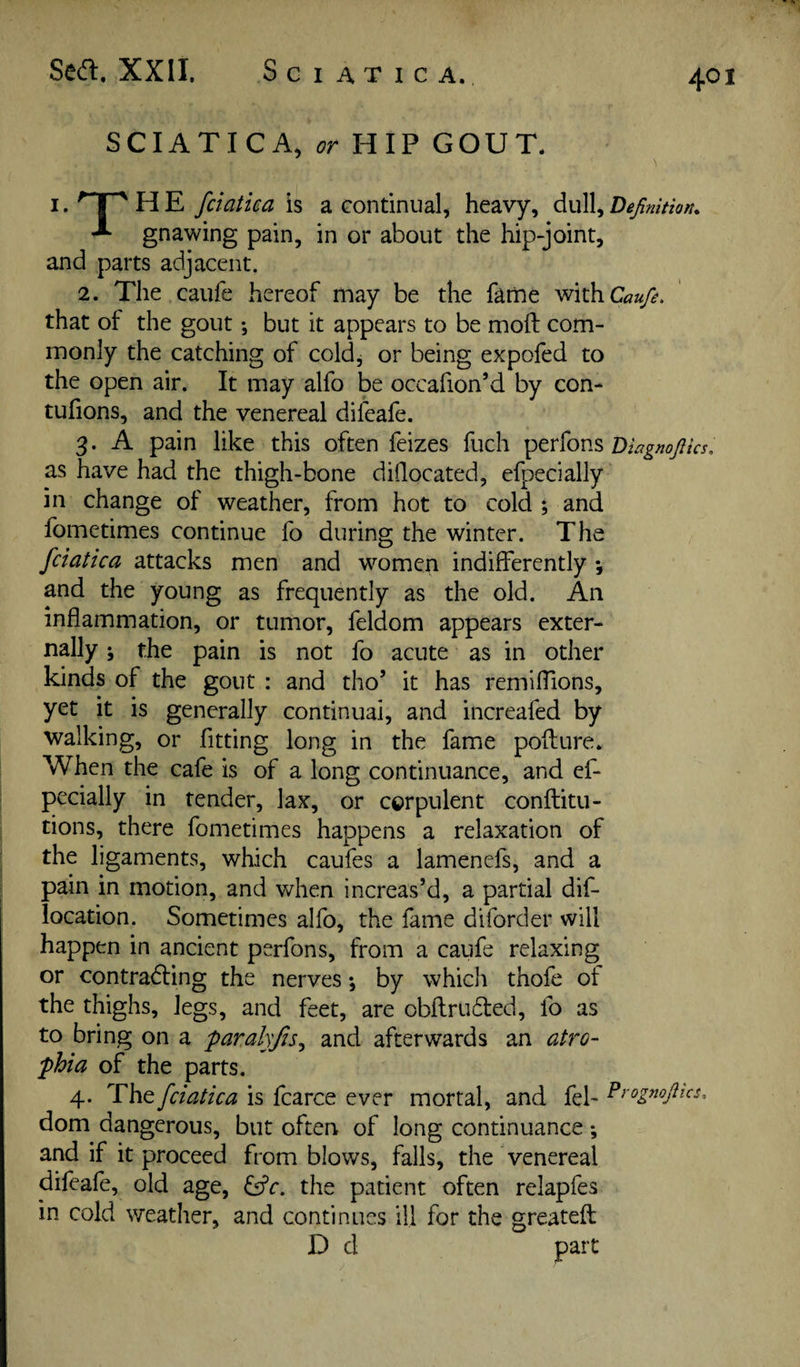 Sea. XXII. Sciatica. SCIATICA, HIP GOUT. i.'^T^HE fciatica is a continual, heavy, dull, gnawing pain, in or about the hip-joint, and parts adjacent. 2. The caufe hereof may be the fame Caufi, that of the gout; but it appears to be moft com¬ monly the catching of cold, or being expofed to the open air. It may alfo be occafion’d by con- tufions, and the venereal difeafe. 3. A pain like this often feizes fuch Diagnojlks. as have had the thigh-bone didocated, efpecially in change of weather, from hot to cold ; and fometimes continue fo during the winter. The fciatica attacks men and women indifferently *, and the young as frequently as the old. An inflammation, or tumor, feldom appears exter¬ nally ; the pain is not fo acute as in other kinds of the gout : and tho’ it has remiffions, yet it is generally continuai, and increafed by walking, or fitting long in the fame pofture. When the cafe is of a long continuance, and ef- pecially in tender, lax, or corpulent conftitu- tions, there fometimes happens a relaxation of the ligaments, which caufes a lamenefs, and a pain in motion, and when increas’d, a partial dif- location. Sometimes alfo, the fame diforder will happen in ancient perfons, from a caufe relaxing or contrad:ing the nerves *, by which thofe of the thighs, legs, and feet, are obflruded, fo as to bring on a paralyjis^ and afterwards an atro¬ phia of the parts. 4. The fciatica is fcarce ever mortal, and fel- ^^'ognojhcs, dom dangerous, but often of long continuance ; and if it proceed from blows, falls, the venereal difeafe, old age, i^c. the patient often relapfes in cold weather, and continues ill for the greateft D d part