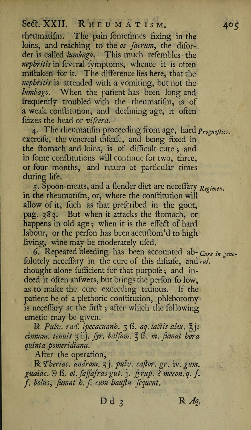 Sea. XXII. R HEUMATISM. rheumatifm. The pain fometirnes fixing in the loins, and reaching to the os facrum^ the difor- der is called lumbago. This much refetnbles the nephritis in feveral fymptoms, whence it is often miftaken for it. The difference lies here, that the nephritis is attended with a vomiting, but not the lumbago. When the patient has been long and frequently troubled with the rheumatifm, is of a weak conflitution, and declining age, it often feizes the head or vifcera. 4. The rheumatifm proceeding from age, hzxd prognoftics exercife, the venereal difeafe, and being fixed in the ftomach and loins, is of difficult cure ; and in fome conftitutions will continue for two, three, or four months, and return at particular times during life. 5. Spoon-meats, and a (lender diet are neceflary pegimen. in the rheumatifm, or, where the conftitution will allow of it, fuch as that prefcribed in the gout, pag. 383. But when it attacks the ftomach, or happens in old age *, when it is the effedl of hard labour, or the perfon has been accuftom’d to high living, wine may be moderately ufed. 6. Repeated bleeding has been accounted ab- Cure h folutely neceffary in the cure of this difeafe, and raL thought alone fufficient for that purpofe *, and in¬ deed it often anfwers, but brings the perfon fo low, as to make the cure exceeding tedious. If the patient be of a plethoric conflitution, phlebotomy is neceffary at the firft *, after which the following emetic may be given. R Pulv. radl. ipecacuanh. 5 B. aq^. Ia5fis alex. cinnam. tenuis 3 iij. fyr. balfam. § B. m. fumat hora quinta pomeridiana. After the operation, R ^heriac. androm. 3]. pulv. caftor. gr. iv.gum. guaiac. d B. ol. fajfafras gut. j. fyrup. e mecon.q. /. bolus., fumat h. f. cum haujtu fequent.