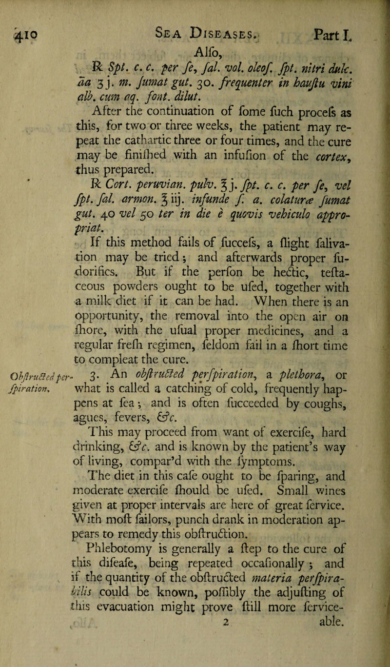 Sea D ISEASES.- AJfo, R Spt, c. c. per fe^ faL ‘vol. oleof, fpt. nitri dak, da 3j. m, jiimat gut, 30. frequenter in haujtu vim alb, cum aq. font, dilut. After the continuation of fome fuch procefs as this, for two or three weeks, the patient may re¬ peat the cathartic three or four times, and the cure may be finiihed with an infufion of the cortex., thus prepared. R Cort. Peruvian, pulv, fpt, c, c, per fe, vel fpt, fal. armon, ^ iij. infunde f. a, colaturce fumat gut, 40 vel 50 ter in die e quovis vehiculo appro- priat. If this method fails of fuccefs, a flight faliva- tion may be tried; and afterwards proper fu- dorifics. But if the perfon be hedic, tefta- ceous powders ought to be ufed, together with a milk diet if it can be had. When there is an opportunity, the removal into the open air on fhore, with the ufual proper medicines, and a regular frefh regimen, feldom fail in a fhort time to compleat the cure. OhjlruSie/iper- 3- ohftxu^ed perfpiration, a plethora, or fpiration, what is Called a catching of cold, frequently hap¬ pens at fea; and is often fucceeded by coughs, agues, fevers, dfe. This may proceed from want of exercife, hard drinking, Qc. and is known by the patient’s way of living, compar’d with the fymptoms. The diet in this cafe ought to be fparing, and moderate exercife Ihould be ufed. Small wines given at proper intervals are here of great fervice. With moll failors, punch drank in moderation ap¬ pears to remedy this obftrudion. Phlebotomy is generally a ftep to the cure of this difeafe, being repeated occafionally ; and if the quantity of the obftruded materia perfpira- hilis could be known, polTibly the adjulling of ciiis evacuation might prove (fill more fervice- 2 able.