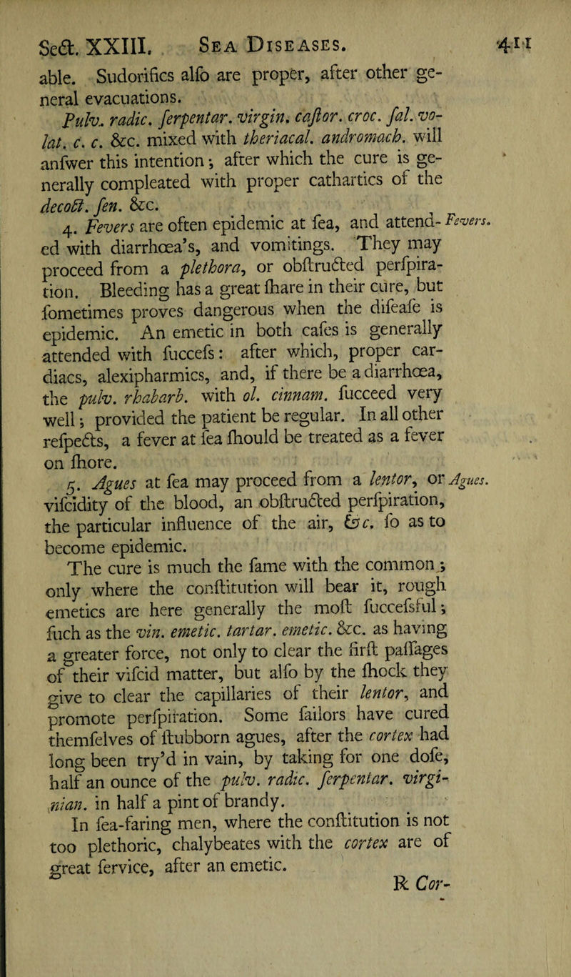 Sedt. XXIII. Sea Diseases. ■411 able. Sudorifics alfo are proper, after other ge- neral evacuations. Pulv. radio, ferpentar, virgin, cajior. croc, fal vo- lat. c. c, &c. mixed with theriacal, andromach. will anfwer this intention •, after which the cure is ge¬ nerally compleated with proper cathartics of the deco5i,fen, &c. 4. Fevers are often epidemic at fea, and attend- Fevers, ed with diarrhoea’s, and vomitings. They may proceed from a plethora., or obftrufted perfpira- tion. Bleeding has a great fhare in their cure, but fometimes proves dangerous when the difeafe is epidemic. An emetic in both cafes is generally attended with fuccefs: after which, proper car¬ diacs, alexipharmics, and, if there be a diarrhoea, the pulv, rhabarb. with ol, cinnam. fucceed very well •, provided the patient be regular. In all other refpedts, a fever at lea Ihould be treated as a fever on fhore. 5. Agues at fea may proceed from a lentor., ox Agues. vifcidity of the blood, an obftrudted perfpiration, the particular influence of the air, is c, fo as to become epidemic. The cure is much the fame with the common/, only where the conflitution will bear it, rough emetics are here generally the moft fuccefsful; fuch as the vin. emetic, tartar, emetic. &c. as having a greater force, not only to clear the flrfl: palfages of^their vifcid matter, but alfo by the fhock they give to clear the capillaries of their lentor^ and promote perfpiration. Some failors have cured themfelves of fliubborn agues, after the cortex had long been try’d in vain, by taking for one dofe, half an ounce of the pulv. radic. ferpentar. virgi- rdan. in half a pint of brandy. In fea-faring men, where the conftitution is not too plethoric, chalybeates with the cortex are of great fervice, after an emetic. R Cor-